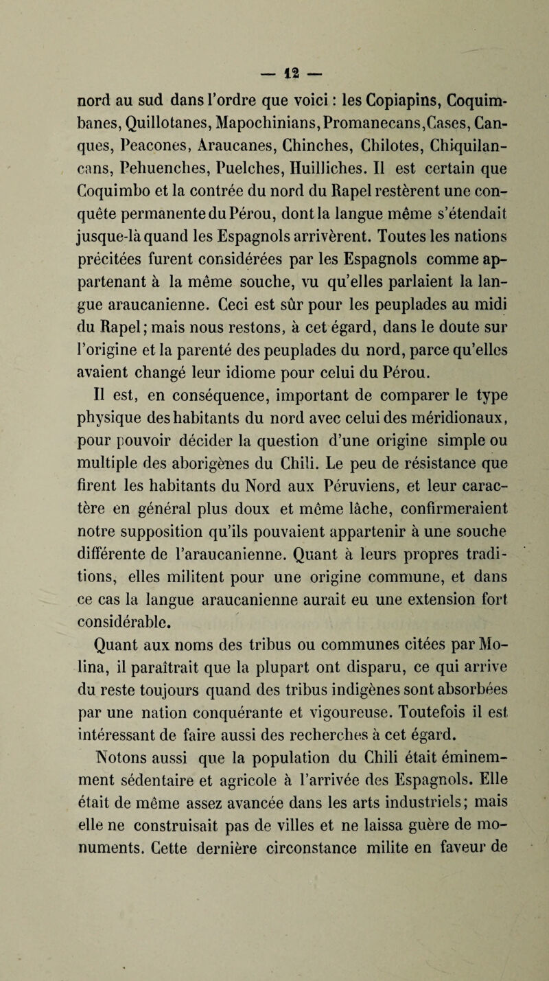 nord au sud dans Tordre que voici : les Copiapins, Coquim- banes, Quillotanes, Mapochinians,Promanecans,Cases, Can- ques, Peacones, Araucanes, Chinches, Chilotes, Chiquilan- cans, Pehuenches, Puelches, Huilliches. Il est certain que Coquimbo et la contrée du nord du Rapel restèrent une con¬ quête permanente du Pérou, dont la langue même s’étendait jusque-là quand les Espagnols arrivèrent. Toutes les nations précitées furent considérées par les Espagnols comme ap¬ partenant à la même souche, vu qu’elles parlaient la lan¬ gue araucanienne. Ceci est sûr pour les peuplades au midi du Rapel; mais nous restons, à cet égard, dans le doute sur l’origine et la parenté des peuplades du nord, parce qu’elles avaient changé leur idiome pour celui du Pérou. Il est, en conséquence, important de comparer le type physique des habitants du nord avec celui des méridionaux, pour pouvoir décider la question d’une origine simple ou multiple des aborigènes du Chili. Le peu de résistance que firent les habitants du Nord aux Péruviens, et leur carac¬ tère en général plus doux et meme lâche, confirmeraient notre supposition qu’ils pouvaient appartenir à une souche différente de Taraucanienne. Quant à leurs propres tradi¬ tions, elles militent pour une origine commune, et dans ce cas la langue araucanienne aurait eu une extension fort considérable. Quant aux noms des tribus ou communes citées par Mo- lina, il paraîtrait que la plupart ont disparu, ce qui arrive du reste toujours quand des tribus indigènes sont absorbées par une nation conquérante et vigoureuse. Toutefois il est intéressant de faire aussi des recherches à cet égard. Notons aussi que la population du Chili était éminem¬ ment sédentaire et agricole à l’arrivée des Espagnols. Elle était de même assez avancée dans les arts industriels ; mais elle ne construisait pas de villes et ne laissa guère de mo¬ numents. Cette dernière circonstance milite en faveur de