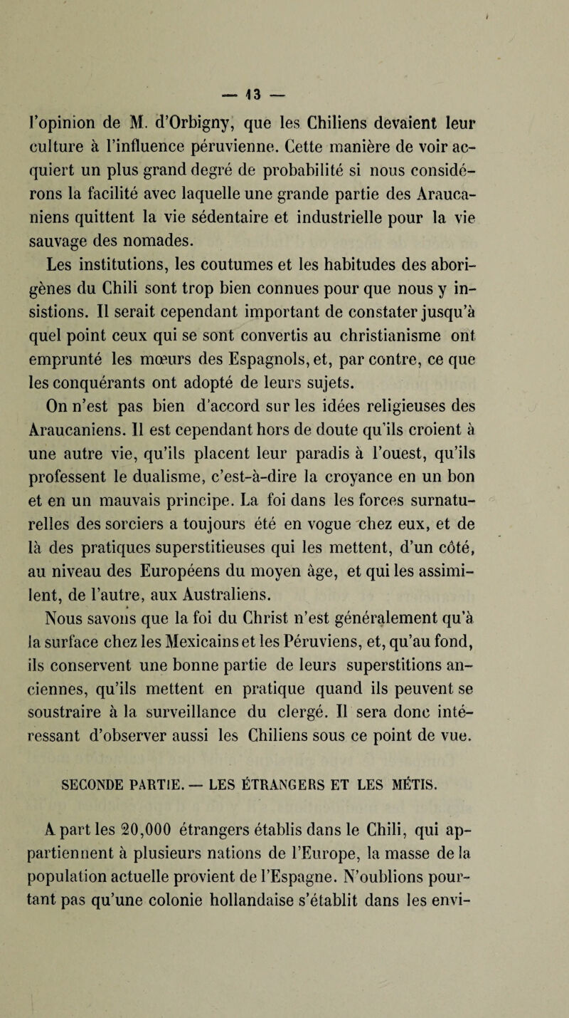 l’opinion de M. d’Orbigny, que les Chiliens devaient leur culture à l’influence péruvienne. Cette manière de voir ac¬ quiert un plus grand degré de probabilité si nous considé¬ rons la facilité avec laquelle une grande partie des Arauca- niens quittent la vie sédentaire et industrielle pour la vie sauvage des nomades. Les institutions, les coutumes et les habitudes des abori¬ gènes du Chili sont trop bien connues pour que nous y in¬ sistions. Il serait cependant important de constater jusqu’à quel point ceux qui se sont convertis au christianisme ont emprunté les mœurs des Espagnols, et, par contre, ce que les conquérants ont adopté de leurs sujets. On n’est pas bien d’accord sur les idées religieuses des Araucaniens. Il est cependant hors de doute qu’ils croient à une autre vie, qu’ils placent leur paradis à l’ouest, qu’ils professent le dualisme, c’est-à-dire la croyance en un bon et en un mauvais principe. La foi dans les forces surnatu¬ relles des sorciers a toujours été en vogue chez eux, et de là des pratiques superstitieuses qui les mettent, d’un côté, au niveau des Européens du moyen âge, et qui les assimi¬ lent, de l’autre, aux Australiens. Nous savons que la foi du Christ n’est généralement qu’à la surface chez les Mexicains et les Péruviens, et, qu’au fond, ils conservent une bonne partie de leurs superstitions an¬ ciennes, qu’ils mettent en pratique quand ils peuvent se soustraire à la surveillance du clergé. Il sera donc inté¬ ressant d’observer aussi les Chiliens sous ce point de vue. SECONDE PARTIE. — LES ÉTRANGERS ET LES MÉTIS. A part les 20,000 étrangers établis dans le Chili, qui ap¬ partiennent à plusieurs nations de l’Europe, la masse de la population actuelle provient de l’Espagne. N’oublions pour¬ tant pas qu’une colonie hollandaise s’établit dans les envi-