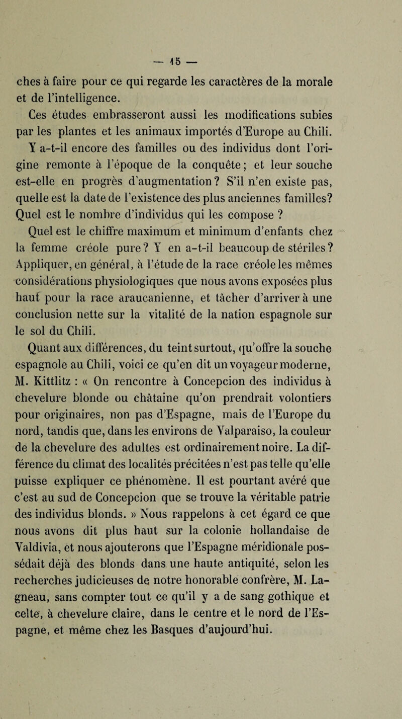 ches à faire pour ce qui regarde les caractères de la morale et de l’intelligence. Ces études embrasseront aussi les modifications subies par les plantes et les animaux importés d’Europe au Chili. Y a-t-il encore des familles ou des individus dont l’ori¬ gine remonte à l’époque de la conquête ; et leur souche est-elle en progrès d’augmentation? S’il n’en existe pas, quelle est la date de l’existence des plus anciennes familles? Quel est le nombre d’individus qui les compose ? Quel est le chiffre maximum et minimum d’enfants chez la femme créole pure ? Y en a-t-il beaucoup de stériles ? Appliquer, en général, à l’étude de la race créole les mêmes considérations physiologiques que nous avons exposées plus haut pour la race araucanienne, et tacher d’arriver à une conclusion nette sur la vitalité de la nation espagnole sur le sol du Chili. Quant aux différences, du teint surtout, qu’offre la souche espagnole au Chili, voici ce qu’en dit un voyageur moderne, M. Kittlitz : « On rencontre à Concepcion des individus à chevelure blonde ou châtaine qu’on prendrait volontiers pour originaires, non pas d’Espagne, mais de l’Europe du nord, tandis que, dans les environs de Yalparaiso, la couleur de la chevelure des adultes est ordinairement noire. La dif¬ férence du climat des localités précitées n’est pas telle qu’elle puisse expliquer ce phénomène. Il est pourtant avéré que c’est au sud de Concepcion que se trouve la véritable patrie des individus blonds. » Nous rappelons à cet égard ce que nous avons dit plus haut sur la colonie hollandaise de Yaldivia, et nous ajouterons que l’Espagne méridionale pos¬ sédait déjà des blonds dans une haute antiquité, selon les recherches judicieuses de notre honorable confrère, M. La- gneau, sans compter tout ce qu’il y a de sang gothique et celte, à chevelure claire, dans le centre et le nord de l’Es¬ pagne, et même chez les Basques d’aujourd’hui.