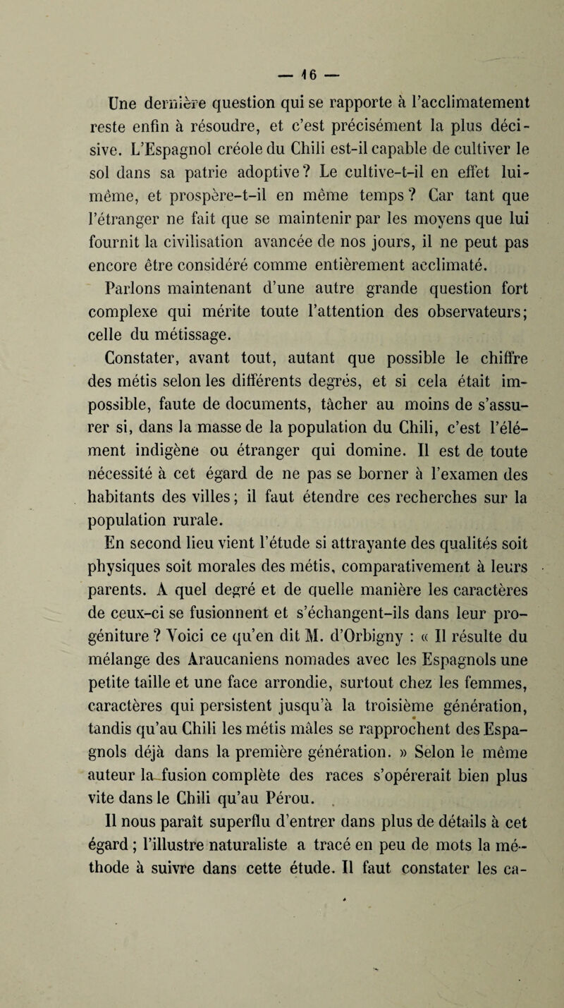 Une dernière question qui se rapporte à l’acclimatement reste enfin à résoudre, et c’est précisément la plus déci¬ sive. L’Espagnol créole du Chili est-il capable de cultiver le sol dans sa patrie adoptive? Le cultive-t-il en effet lui- même, et prospère-t-il en même temps ? Car tant que l’étranger ne fait que se maintenir par les moyens que lui fournit la civilisation avancée de nos jours, il ne peut pas encore être considéré comme entièrement acclimaté. Parlons maintenant d’une autre grande question fort complexe qui mérite toute l’attention des observateurs; celle du métissage. Constater, avant tout, autant que possible le chiffre des métis selon les différents degrés, et si cela était im¬ possible, faute de documents, tâcher au moins de s’assu¬ rer si, dans la masse de la population du Chili, c’est l’élé¬ ment indigène ou étranger qui domine. Il est de toute nécessité à cet égard de ne pas se borner à l’examen des habitants des villes ; il faut étendre ces recherches sur la population rurale. En second lieu vient l’étude si attrayante des qualités soit physiques soit morales des métis, comparativement à leurs parents. A quel degré et de quelle manière les caractères de ceux-ci se fusionnent et s’échangent-ils dans leur pro¬ géniture ? Yoici ce qu’en dit M. d’Orbigny : « Il résulte du mélange des Àraucaniens nomades avec les Espagnols une petite taille et une face arrondie, surtout chez les femmes, caractères qui persistent jusqu’à la troisième génération, « tandis qu’au Chili les métis mâles se rapprochent des Espa¬ gnols déjà dans la première génération. » Selon le même auteur la-iusion complète des races s’opérerait bien plus vite dans le Chili qu’au Pérou. 11 nous paraît superflu d’entrer dans plus de détails à cet égard ; l’illustre naturaliste a tracé en peu de mots la mé ¬ thode à suivre dans cette étude. Il faut constater les ca-