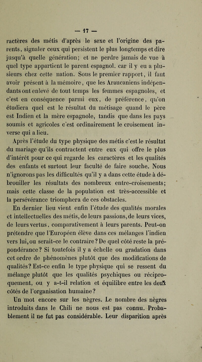 — \1 — ractères des métis d’après le sexe et l’origine des pa¬ rents, signaler ceux qui persistent le plus longtemps et dire jusqu’à quelle génération; et ne perdre jamais de vue à quel type appartient le parent espagnol, car il y eu a plu¬ sieurs chez cette nation. Sous le premier rapport, il faut avoir présent à la mémoire, que les Araucaniens indépen¬ dants ont enlevé de tout temps les femmes espagnoles, et c’est en conséquence parmi eux, de préférence, qu’on étudiera quel est le résultat du métisage quand le père est Indien et la mère espagnole, tandis que dans les pays soumis et agricoles c’est ordinairement le croisement in¬ verse qui a lieu. Après l’étude du type physique des métis c’est le résultat du mariage qu’ils contractent entre eux qui offre le plus d’intérêt pour ce qui regarde les caractères et les qualités des enfants et surtout leur faculté de faire souche. Nous n’ignorons pas les difficultés qu’il y a dans cette étude à dé¬ brouiller les résultats des nombreux entre-croisements; mais cette classe de la population est très-accessible et la persévérance triomphera de ces obstacles. En dernier lieu vient enfin l’étude des qualités morales et intellectuelles des métis, de leurs passions, de leurs vices, de leurs vertus, comparativement à leurs parents. Peut-on prétendre que l’Européen élève dans ces mélanges l’indien vers lui,ou serait-ce le contraire?De quel côté reste la pré¬ pondérance? Si toutefois il y a échelle ou gradation dans cet ordre de phénomènes plutôt que des modifications de qualités? Est-ce enfin le type physique qui se ressent du mélange plutôt que les qualités psychiques ou récipro¬ quement, ou y a-t-il relation et équilibre entre les deu^ côtés de l’organisation humaine ? Un mot encore sur les nègres. Le nombre des nègres introduits dans le Chili ne nous est pas connu. Proba¬ blement il ne fut pas considérable. Leur disparition après