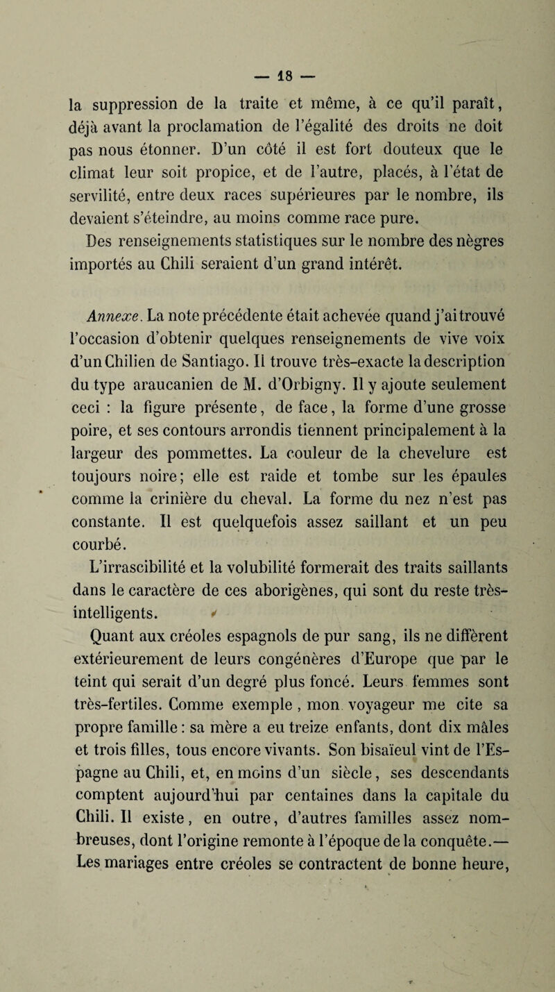 la suppression de la traite et même, à ce qu’il paraît, déjà avant la proclamation de l’égalité des droits ne doit pas nous étonner. D’un côté il est fort douteux que le climat leur soit propice, et de l’autre, placés, à l’état de servilité, entre deux races supérieures par le nombre, ils devaient s’éteindre, au moins comme race pure. Des renseignements statistiques sur le nombre des nègres importés au Chili seraient d’un grand intérêt. Annexe. La note précédente était achevée quand j’ai trouvé l’occasion d’obtenir quelques renseignements de vive voix d’un Chilien de Santiago. Il trouve très-exacte la description du type araucanien de M. d’Orbigny. Il y ajoute seulement ceci : la figure présente, de face, la forme d’une grosse poire, et ses contours arrondis tiennent principalement à la largeur des pommettes. La couleur de la chevelure est toujours noire; elle est raide et tombe sur les épaules comme la crinière du cheval. La forme du nez n’est pas constante. Il est quelquefois assez saillant et un peu courbé. L’irrascibilité et la volubilité formerait des traits saillants dans le caractère de ces aborigènes, qui sont du reste très- intelligents. ✓ Quant aux créoles espagnols de pur sang, ils ne diffèrent extérieurement de leurs congénères d’Europe que par le teint qui serait d’un degré plus foncé. Leurs femmes sont très-fertiles. Comme exemple , mon voyageur me cite sa propre famille : sa mère a eu treize enfants, dont dix mâles et trois fdles, tous encore vivants. Son bisaïeul vint de l’Es¬ pagne au Chili, et, en moins d’un siècle, ses descendants comptent aujourd’hui par centaines dans la capitale du Chili. Il existe, en outre, d’autres familles assez nom¬ breuses, dont l’origine remonte à l’époque delà conquête.— Les mariages entre créoles se contractent de bonne heure,