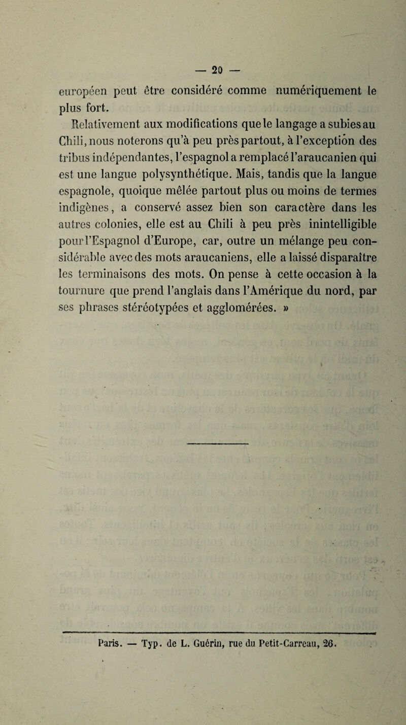 européen peut être considéré comme numériquement le plus fort. Relativement aux modifications que le langage a subies au Chili, nous noterons qu’à peu près partout, à l’exception des tribus indépendantes, l’espagnol a remplacé l’araucanien qui est une langue polysynthétique. Mais, tandis que la langue espagnole, quoique mêlée partout plus ou moins de termes indigènes, a conservé assez bien son caractère dans les autres colonies, elle est au Chili à peu près inintelligible pour l’Espagnol d’Europe, car, outre un mélange peu con¬ sidérable avec des mots araucaniens, elle a laissé disparaître les terminaisons des mots. On pense à cette occasion à la tournure que prend l’anglais dans l’Amérique du nord, par ses phrases stéréotypées et agglomérées. » Paris. — Typ. de L. Guérin, rue du Petit-Carreau, 26.