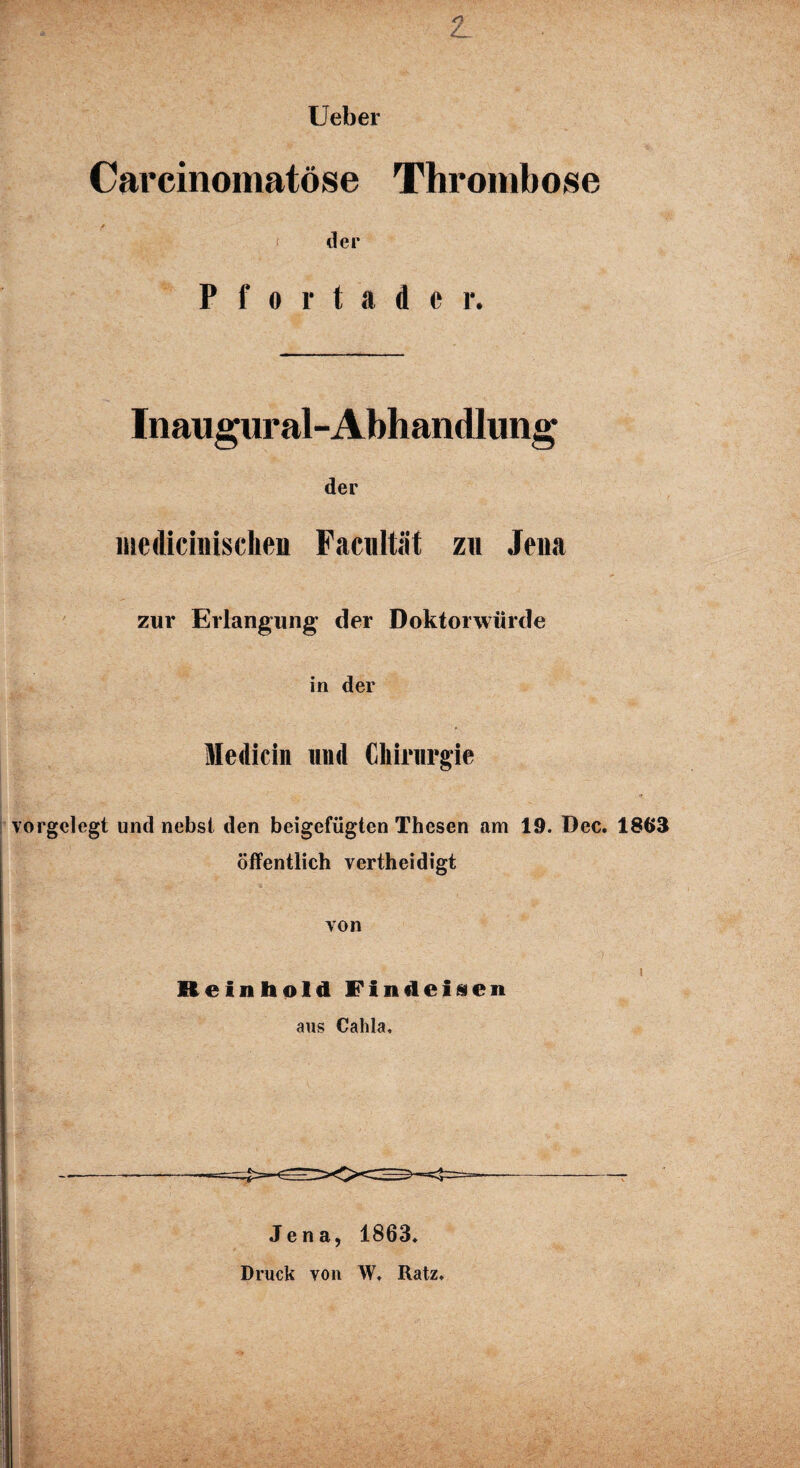 Ueber Carcinomatöse Thrombose * ' der Pfortader. Inaugural- Abhandlung der mcdicinisclien Facultät zu Jena zur Erlangung der Doktorwürde in der Medicin und Chirurgie vorgelegt und nebst den beigefügten Thesen am 19. Dec. 1863 öffentlich vertheidigt von i Reinhold Findeisen aus Calda, Jena, 1863. Druck von W, Ratz.