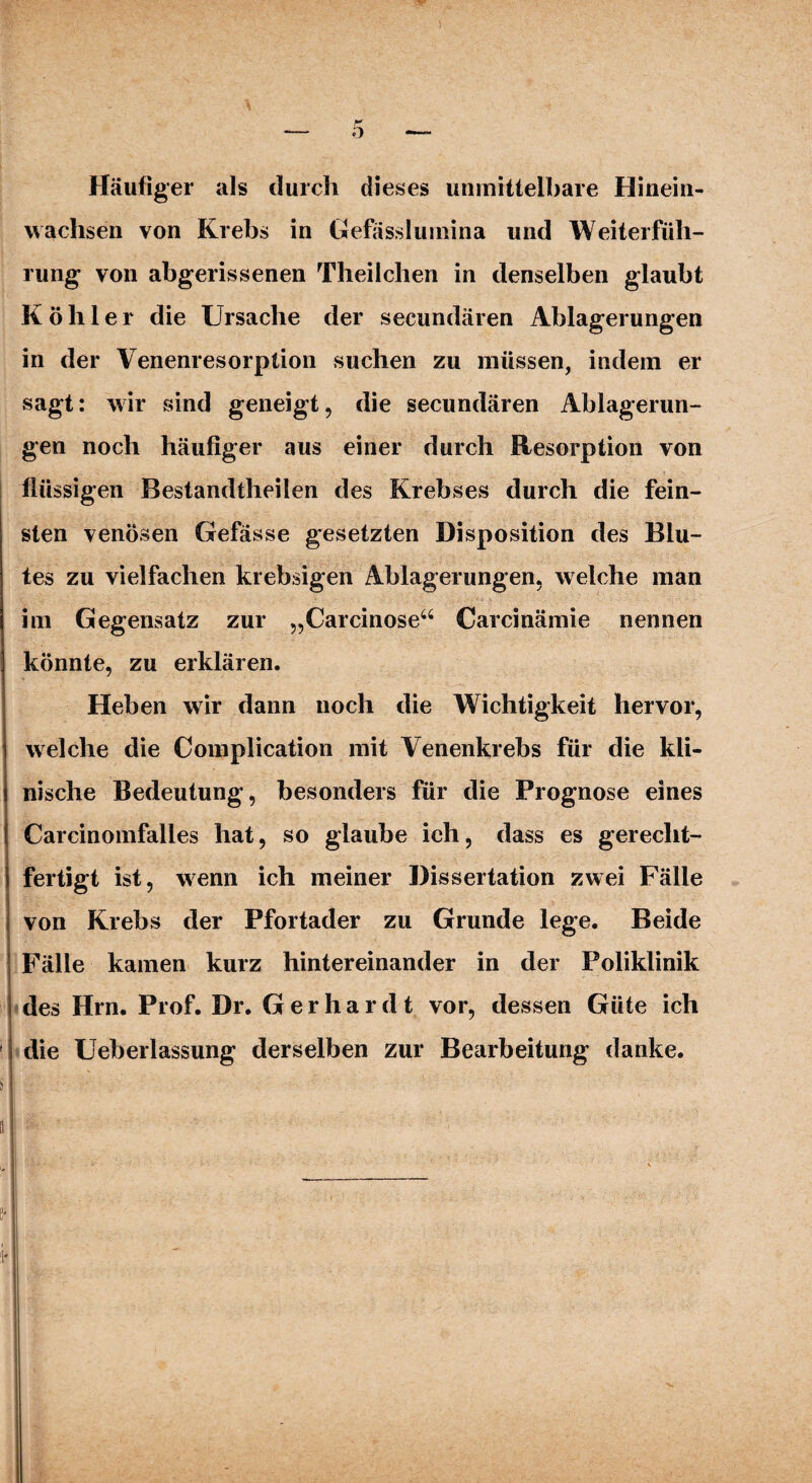 Häufiger als durch dieses unmittelbare Hinein¬ wachsen von Krebs in Gefässlumina und Weiterfüh¬ rung von abgerissenen Theilchen in denselben glaubt Köhler die Ursache der secundären Ablagerungen in der Venenresorption suchen zu müssen, indem er sagt: wir sind geneigt, die secundären Ablagerun¬ gen noch häufiger aus einer durch Resorption von flüssigen Bestandtheilen des Krebses durch die fein¬ sten venösen Gefässe gesetzten Disposition des Blu¬ tes zu vielfachen krebsigen Ablagerungen, welche man im Gegensatz zur „Carcinose“ Carcinämie nennen könnte, zu erklären. Heben wir dann noch die Wichtigkeit hervor, welche die Complication mit Venenkrebs für die kli¬ nische Bedeutung, besonders für die Prognose eines Carcinomfalles hat, so glaube ich, dass es gerecht¬ fertigt ist, wenn ich meiner Dissertation zwei Fälle von Krebs der Pfortader zu Grunde lege. Beide Fälle kamen kurz hintereinander in der Poliklinik des Hrn. Prof. Dr. Gerhardt vor, dessen Güte ich die Ueberlassung derselben zur Bearbeitung danke.