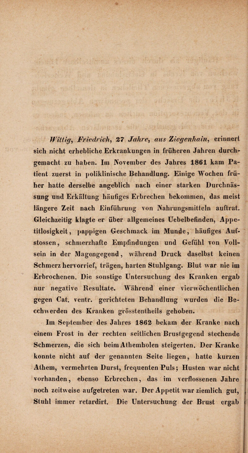 Wütig, Friedrich, 27 Jahre, Ziegenhain, erinnert sich nicht erhebliche Erkrankungen in früheren Jahren durch¬ gemacht zu haben. Im November des Jahres 1861 kam Pa¬ tient zuerst in poliklinische Behandlung. Einige Wochen frü¬ her hatte derselbe angeblich nach einer starken Durchnäs- sung und Erkältung häufiges Erbrechen bekommen, das meist längere Zeit nach Einführung von Nahrungsmitteln auftrat. Gleichzeitig klagte er über allgemeines Uebelbefinden, Appe¬ titlosigkeit, pappigen Geschmack im Munde, häufiges Auf- stossen, schmerzhafte Empfindungen und Gefühl von Voll¬ sein in der Magengegend, während Druck daselbst keinen Schmerz hervorrief, trägen, harten Stuhlgang. Blut w ar nie im Erbrochenen. Die sonstige Untersuchung des Kranken ergab nur negative Resultate. Während einer vierwöchentlichen gegen Cat. ventr. gerichteten Behandlung wurden die Be- cchwerden des Kranken grösstentheils gehoben. Im September des Jahres 1862 bekam der Kranke nach einem Frost in der rechten seitlichen Brustgegend stechende Schmerzen, die sich beim Athemholen steigerten. Der Kranke konnte nicht auf der genannten Seite liegen, hatte kurzen Athem, vermehrten Durst, frequenten Puls; Husten war nicht vorhanden, ebenso Erbrechen, das im verflossenen Jahre noch zeitweise aufgetreten war. Der Appetit war ziemlich gut, Stuhl immer retardirt. Die Untersuchung der Brust ergab