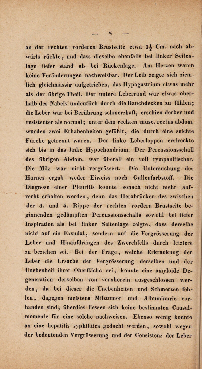 an der rechten vorderen Brustseite etwa 1^ Cm. nach ab¬ wärts rückte, und dass dieselbe ebenfalls bei linker Seiten¬ lage tiefer stand als bei Rückenlage. Am Herzen waren keine Veränderungen nachweisbar. Der Leib zeigte sich ziem¬ lich gleichmässig aufgetrieben, das Hypogastrium etwas mehr als der übrige Theil. Der untere Leberrand war etwas ober¬ halb des Nabels undeutlich durch die Bauchdecken zu fühlen; die Leber war bei Berührung schmerzhaft, erschien derber und resistenter als normal; unter dem rechten musc. rectus abdom. wurden zwei Erhabenheiten gefühlt, die durch eine seichte Furche getrennt waren. Der linke Leberlappen erstreckte sich bis in das linke Hypochondrium. Der Percussionsschall des übrigen Abdom. war überall ein voll tympanitischer. Die Milz war nicht vergrössert. Die Untersuchung des Harnes ergab weder Eiweiss noch Gallenfarbstoff. Die Diagnose einer Pleuritis konnte sonach nicht mehr auf¬ recht erhalten werden, denn das Herabrücken des zw ischen der 4. und 5. Rippe der rechten vordem Brustseite be¬ ginnenden gedämpften Percussionsschalls sowohl bei tiefer Inspiration als bei linker Seitenlage zeigte, dass derselbe nicht auf ein Exsudat, sondern auf die Vergrösserung der Leber und Hinaufdrängen des Zwerchfells durch letztere zu beziehen sei. Bei der Frage, welche Erkrankung der Leber die Ursache der Vergrösserung derselben und der Unebenheit ihrer Oberfläche sei, konnte eine amyloide De¬ generation derselben von vornherein ausgeschlossen wer¬ den, da bei dieser die Unebenheiten und Schmerzen feh¬ len , dagegen meistens Milztumor und Albuminurie vor¬ handen sind; überdies liessen sich keine bestimmten Causal- momente für eine solche nachwreisen. Ebenso wenig konnte an eine hepatitis syphilitica gedacht werden, sowohl wegen der bedeutenden Vergrösserung und der Consistenz der Leber
