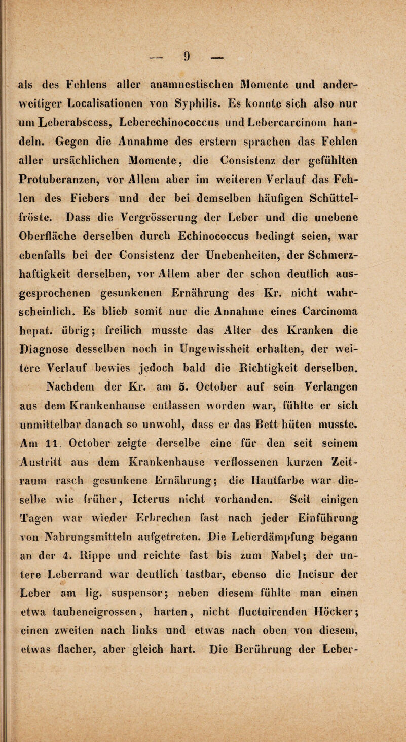 als des Fehlens aller anamnesiischen Momente und ander¬ weitiger Localisationen von Syphilis. Es konnte sich also nur um Lcberabscess, Leberechinococcus und Lebercarcinom han¬ deln. Gegen die Annahme des erstem sprachen das Fehlen aller ursächlichen Momente, die Consistenz der gefühlten Protuberanzen, vor Allem aber im weiteren Verlauf das Feh¬ len des Fiebers und der bei demselben häufigen Schüttel¬ fröste. Dass die Vergrösserung der Leber und die unebene Oberfläche derselben durch Echinococcus bedingt seien, war ebenfalls bei der Consistenz der Unebenheiten, der Schmerz¬ haftigkeit derselben, vor Allem aber der schon deutlich aus¬ gesprochenen gesunkenen Ernährung des Kr. nicht wahr¬ scheinlich. Es blieb somit nur die Annahme eines Carcinoma hepat. übrig; freilich musste das Alter des Kranken die Diagnose desselben noch in Ungewissheit erhalten, der wei¬ tere Verlauf bewies jedoch bald die Richtigkeit derselben. Nachdem der Kr. am 5. October auf sein Verlangen aus dem Krankenhause entlassen worden war, fühlte er sich unmittelbar danach so unwohl, dass er das Bett hüten musste. Am 11. October zeigte derselbe eine für den seit seinem Austritt aus dem Krankenhause verflossenen kurzen Zeit¬ raum rasch gesunkene Ernährung; die Hautfarbe war die¬ selbe wie früher, Icterus nicht vorhanden. Seit einigen Tagen war wieder Erbrechen fast nach jeder Einführung von Nahrungsmitteln aufgetreten. Die Leberdämpfung begann an der 4. Rippe und reichte fast bis zum Nabel; der un¬ tere Leberrand war deutlich tastbar, ebenso die Incisur der Leber am lig. suspensor; neben diesem fühlte man einen etwa taubeneigrossen, harten, nicht fluctuirenden Höcker; einen zweiten nach links und etwas nach oben von diesem, etwas flacher, aber gleich hart. Die Berührung der Leber-
