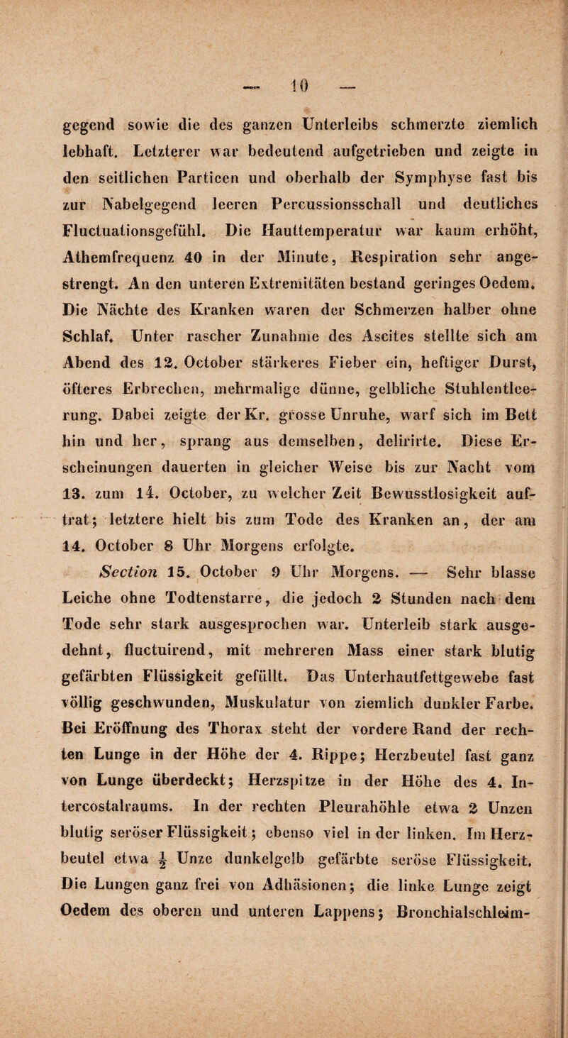 gegend sowie die des ganzen Unterleibs schmerzte ziemlich lebhaft. Letzterer war bedeutend aufgetrieben und zeigte in den seitlichen Particen und oberhalb der Symphyse fast bis zur Nabelgegend leeren Percussionsschall und deutliches Fluctuationsgefühl. Die Hauttemperatur war kaum erhöht, Athemfrequenz 40 in der Minute, Respiration sehr ange¬ strengt. An den unteren Extremitäten bestand geringes Oedem. Die Nächte des Kranken waren der Schmerzen halber ohne Schlaf* Unter rascher Zunahme des Ascites stellte sich am Abend des 12. October stärkeres Fieber ein, heftiger Durst, öfteres Erbrechen, mehrmalige dünne, gelbliche Stuhlentlee¬ rung. Dabei zeigte der Kr. grosse Unruhe, warf sich im Bett hin und her, sprang aus demselben, delirirte. Diese Er¬ scheinungen dauerten in gleicher Weise bis zur Nacht vom 13. zum 14. October, zu welcher Zeit Bewusstlosigkeit auf¬ trat; letztere hielt bis zum Tode des Kranken an, der am 14. October 8 Uhr Morgens erfolgte. Section 15. October 9 Uhr Morgens. — Sehr blasse Leiche ohne Todtenstarre, die jedoch 2 Stunden nach dem Tode sehr stark ausgesprochen war. Unterleib stark ausge¬ dehnt, fluctuirend, mit mehreren Mass einer stark blutig gefärbten Flüssigkeit gefüllt. D as Unterhautfettgewebe fast völlig geschwunden, Muskulatur von ziemlich dunkler Farbe. Bei Eröffnung des Thorax steht der vordere Rand der rech¬ ten Lunge in der Höhe der 4. Rippe; Herzbeutel fast ganz von Lunge überdeckt; Herzspitze in der Höhe des 4. In- tercostalraums. In der rechten Pleurahöhle etwa 2 Unzen blutig seröser Flüssigkeit; ebenso viel in der linken. Im Herz¬ beutel etwa £ Unze dunkelgelb gefärbte seröse Flüssigkeit, Die Lungen ganz frei von Adhäsionen; die linke Lunge zeigt Oedem des oberen und unteren Lappens; Bronchialschleim-