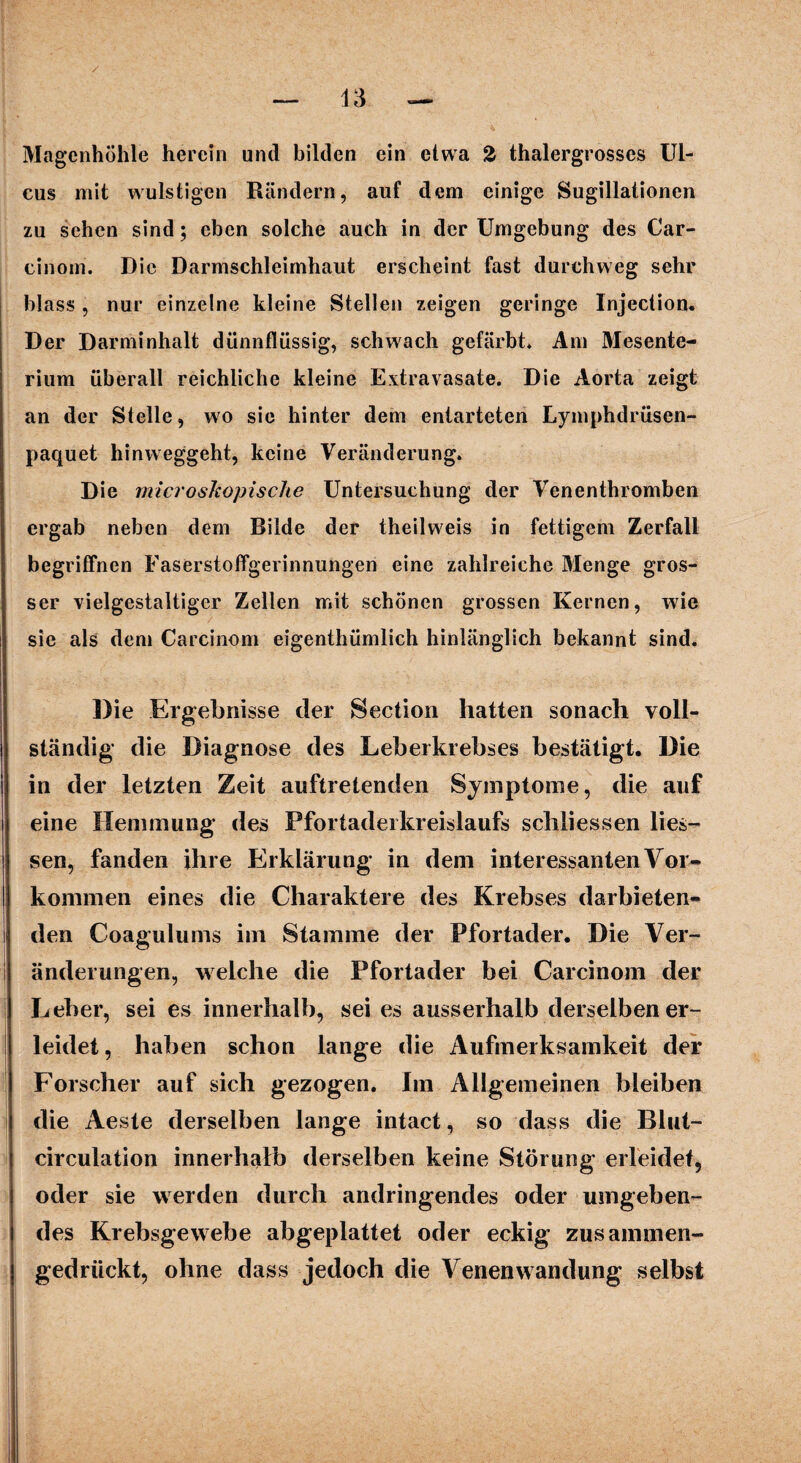 Magenhöhle herein und bilden ein etwa % thalergrosses Ul¬ cus mit wulstigen Rändern, auf dem einige Sugillationen zu sehen sind; eben solche auch in der Umgebung des Car- cinom. Die Darmschleimhalit erscheint fast durchweg sehr blass , nur einzelne kleine Stellen zeigen geringe Injection. Der Darminhalt dünnflüssig, schwach gefärbt» Am Mesente¬ rium überall reichliche kleine Extravasate. Die Aorta zeigt an der Stelle, wo sie hinter dem entarteten Lymphdrüsen- paquet hinweggeht, keine Veränderung. Die microshopische Untersuchung der Venenthromben ergab neben dem Bilde der theilweis in fettigem Zerfall begriffnen Faserstoffgerinnungen eine zahlreiche Menge gros¬ ser vielgestaltiger Zellen mit schönen grossen Kernen, wie sie als dem Carcinom eigenthümlich hinlänglich bekannt sind. Die Ergebnisse der Section hatten sonach voll¬ ständig die Diagnose des Leberkrebses bestätigt. Die in der letzten Zeit auftretenden Symptome, die auf eine Hemmung des Pfortaderkreislaufs schliessen lies— sen, fanden ihre Erklärung in dem interessanten Vor¬ kommen eines die Charaktere des Krebses darbieten¬ den Coagulums im Stamme der Pfortader. Die Ver¬ änderungen, welche die Pfortader bei Carcinom der Leber, sei es innerhalb, sei es ausserhalb derselben er¬ leidet , haben schon lange die Aufmerksamkeit der Forscher auf sich gezogen. Im Allgemeinen bleiben die Aeste derselben lange intact, so dass die Blut— circulation innerhalb derselben keine Störung erleidet, oder sie werden durch andringendes oder umgeben¬ des Krebsgewebe abgeplattet oder eckig zusammen- gedriiekt, ohne dass jedoch die Venenwandung selbst