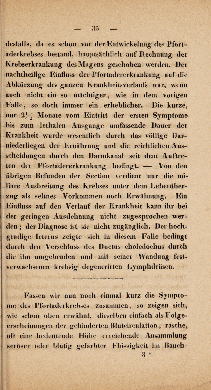 desfalls, da es schon vor der Entwickelung“ des Pfort¬ aderkrebses bestand, hauptsächlich auf Rechnung der Krebserkrankung des Magens geschoben werden. Der nachtheilige Einfluss der Pfortaderei krankung auf die Abkürzung des ganzen KrankheitsVerlaufs war, wenn auch nicht ein so mächtiger, wie in dein vorigen Falle, so doch immer ein erheblicher. Die kurze, nur 2% Monate vom Eintritt der ersten Symptome bis zum lethalen Ausgange umfassende Dauer der Krankheit wurde wesentlich durch das völlige Dar¬ niederliegen der Ernährung und die reichlichen Aus¬ scheidungen durch den Darmkanal seit dem Auftre¬ ten der Pfortadererkrankung bedingt. — Von den übrigen Befunden der Sectiou verdient nur die mi¬ liare Ausbreitung des Krebses unter dem Leber Über¬ zug als seltnes Vorkommen noch Erwähnung. Ein Einfluss auf den Verlauf der Krankheit kann ihr bei der geringen Ausdehnung nicht zugesprochen wer¬ den ; der Diagnose ist sie nicht zugänglich. Der hoch¬ gradige Icterus zeigte sich in diesem Falle bedingt durch den Verschluss des Ductus choledoclius durch die ihn umgebenden und mit seiner Wandung fest¬ verwachsenen krebsig degenerirten Lymphdrüsen. Passen wir nun noch einmal kurz die Sympto¬ me des Pfortaderkrebses zusammen, so zeigen sich, wie schon oben erwähnt, dieselben einfach als Folge¬ erscheinungen der gehinderten Blutcirculation ; rasche, oft eine bedeutende Höhe erreichende Ansammlung seröser oder blutig gefärbter Flüssigkeit im Bauch- 3 *