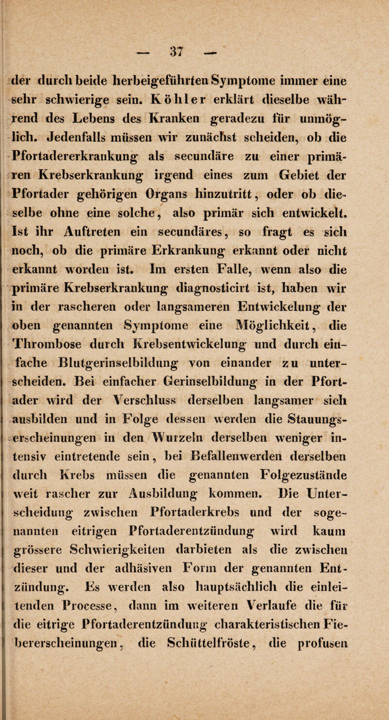 der durch beide herbeigeführten Symptome immer eine sehr schwierige sein. Köhler erklärt dieselbe wäh¬ rend des Lebens des Kranken geradezu für unmög¬ lich. Jedenfalls müssen wir zunächst scheiden, ob die Pfortadererkrankung als secundäre zu einer primä¬ ren Krebserkrankung irgend eines zum Gebiet der Pfortader gehörigen Organs hinzutritt, oder ob die¬ selbe ohne eine solche, also primär sich entwickelt. Ist ihr Auftreten ein secundäres, so fragt es sich noch, ob die primäre Erkrankung erkannt oder nicht erkannt worden ist. Im ersten Falle, wenn also die primäre Krebserkrankung diagnosticirt ist, haben wir in der rascheren oder langsameren Entwickelung der oben genannten Symptome eine Möglichkeit, die Thrombose durch Krebsentwickelung und durch ein¬ fache Blutgerinselbildung von einander zu unter¬ scheiden. Bei einfacher Gerinselbildung in der Pfort¬ ader wird der Verschluss derselben langsamer sich ausbilden und in Folge dessen werden die Stauungs¬ erscheinungen in den Wurzeln derselben weniger in¬ tensiv eintretende sein, bei Befallenwerden derselben durch Krebs müssen die genannten Folgezustände weit rascher zur Ausbildung kommen. Die Unter¬ scheidung zwischen Pfortaderkrebs und der soge¬ nannten eitrigen Pfortaderentzündung wird kaum grössere Schwierigkeiten darbieten als die zwischen dieser und der adhäsiven Form der genannten Ent¬ zündung. Es werden also hauptsächlich die einlei¬ tenden Processe, dann im weiteren Verlaufe die für die eitrige Pfortaderentzündung charakteristischen Fie¬ bererscheinungen, die Schüttelfröste, die profusen