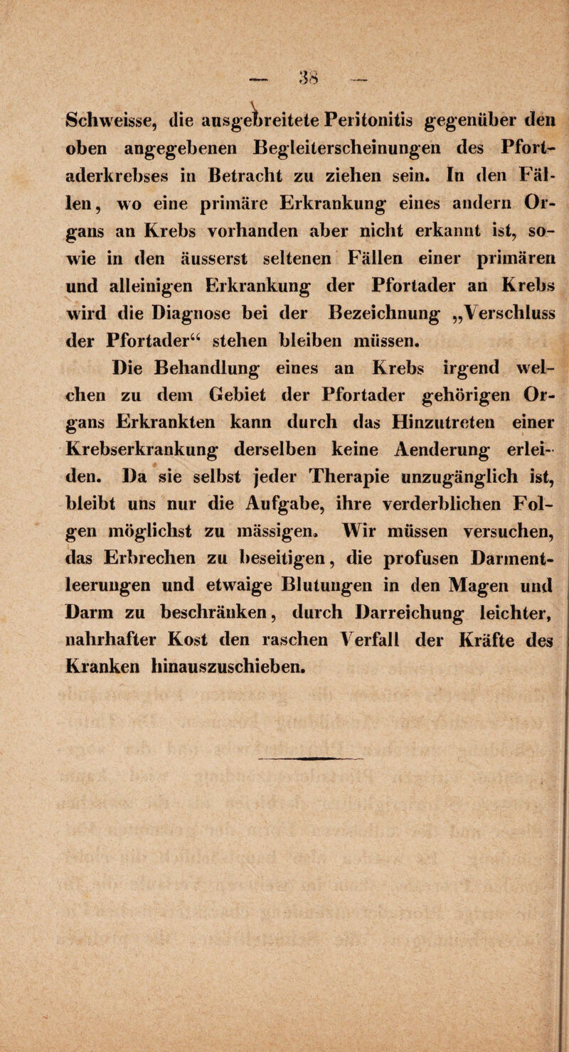 Schweisse, die ausgebreitete Peritonitis gegenüber den oben angegebenen Begleiterscheinungen des Pfort¬ aderkrebses in Betracht zu ziehen sein. In den Fäl¬ len, wo eine primäre Erkrankung eines andern Or¬ gans an Krebs vorhanden aber nicht erkannt ist, so¬ wie in den äusserst seltenen Fällen einer primären und alleinigen Erkrankung der Pfortader an Krebs wird die Diagnose bei der Bezeichnung „Verschluss der Pfortader“ stehen bleiben müssen. Die Behandlung eines an Krebs irgend wel¬ chen zu dem Gebiet der Pfortader gehörigen Or¬ gans Erkrankten kann durch das Hinzutreten einer Krebserkrankung derselben keine Aenderung erlei¬ den. Da sie selbst jeder Therapie unzugänglich ist, bleibt uns nur die Aufgabe, ihre verderblichen Fol¬ gen möglichst zu mässigen. Wir müssen versuchen, das Erbrechen zu beseitigen, die profusen Darment¬ leerungen und etwaige Blutungen in den Magen und Darm zu beschränken, durch Darreichung leichter, nahrhafter Kost den raschen Verfall der Kräfte des Kranken hinauszuschieben.