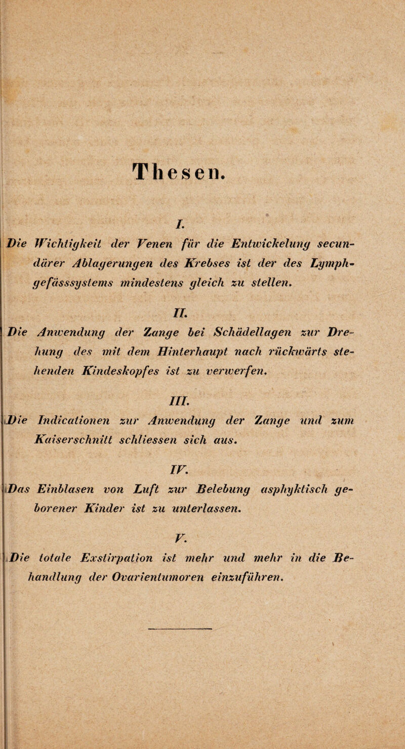 Thesen. /. Die Wichtigkeit der Venen für die Entwickelung secnn- dar er Ablagerungen des Krebses ist der des Ly mph- gefässsyslems mindestens gleich zu stellen. IL Die Anwendung der Zange bei Schädellagen zur Dre¬ hung des mit dem Hinterhaupt nach rückwärts ste¬ henden Kindeskopfes ist zu verwerfen. III. Die Indicationen zur Anwendung der Zange und zum Kaiserschnitt schliessen sich aus. IV. Das Einblasen von Luft zur Belebung asphyktisch ge¬ borener Kinder ist zu miterlassen. V. Die totale Exstirpation ist mehr und mehr in die Be¬ handlung der Ovarientumoren einzuführen.