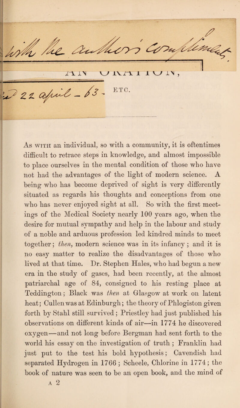 z a — /'3 - E TC. As with an individual, so with a community, it is oftentimes difficult to retrace steps in knowledge, and almost impossible to place ourselves in the mental condition of those who have not had the advantages of the light of modern science. A being who has become deprived of sight is very differently situated as regards his thoughts and conceptions from one who has never enjoyed sight at all. So with the first meet- ings of the Medical Society nearly 100 years ago, when the desire for mutual sympathy and help in the labour and study of a noble and arduous profession led kindred minds to meet together; then, modern science was in its infancy ; and it is no easy matter to realize the disadvantages of those who lived at that time. Dr. Stephen Hales, who had begun a new era in the study of gases, had been recently, at the almost patriarchal age of 84, consigned to his resting place at Teddington; Black was then at Glasgow at work on latent heat; Cullen was at Edinburgh; the theory of Phlogiston given forth by Stahl still survived ; Priestley had just published his observations on different kinds of air—in 1774 he discovered oxygen—and not long before Bergman had sent forth to the world his essay on the investigation of truth ; Franklin had just put to the test his bold hypothesis; Cavendish had separated Hydrogen in 1766 ; Scheele, Chlorine in 1774; the book of nature was seen to be an open book, and the mind of a 2