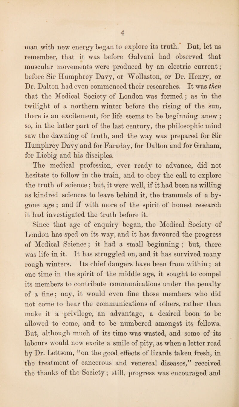 man with new energy began to explore its truth. But, let us remember, that it was before Galvani had observed that muscular movements were produced by an electric current; before Sir Humphrey Bavy, or Wollaston, or Hr. Henry, or Hr. Halton had even commenced their researches. It was then that the Medical Society of London was formed ; as in the twilight of a northern winter before the rising of the sun, there is an excitement, for life seems to be beginning anew ; so, in the latter part of the last century, the philosophic mind saw the dawning of truth, and the way was prepared for Sir Humphrey Havy and for Faraday, for Halton and for Graham, for Liebig and his disciples. The medical profession, ever ready to advance, did not hesitate to follow in the train, and to obey the call to explore the truth of science; but, it were well, if it had been as willing as kindred sciences to leave behind it, the trammels of a by¬ gone age ; and if with more of the spirit of honest research it had investigated the truth before it. Since that age of enquiry began, the Medical Society of London has sped on its way, and it has favoured the progress of Medical Science; it had a small beginning ; but, there was life in it. It has struggled on, and it has survived many rough winters. Its chief dangers have been from within ; at one time in the spirit of the middle age, it sought to compel its members to contribute communications under the penalty of a fine; nay, it would even fine those members who did not come to hear the communications of others, rather than make it a privilege, an advantage, a desired boon to be allowed to come, and to be numbered amongst its fellows. But, although much of its time was wasted, and some of its labours would now excite a smile of pity, as when a letter read by Hr. Lettsom, “on the good effects of lizards taken fresh, in the treatment of cancerous and venereal diseases,” received the thanks of the Society; still, progress was encouraged and