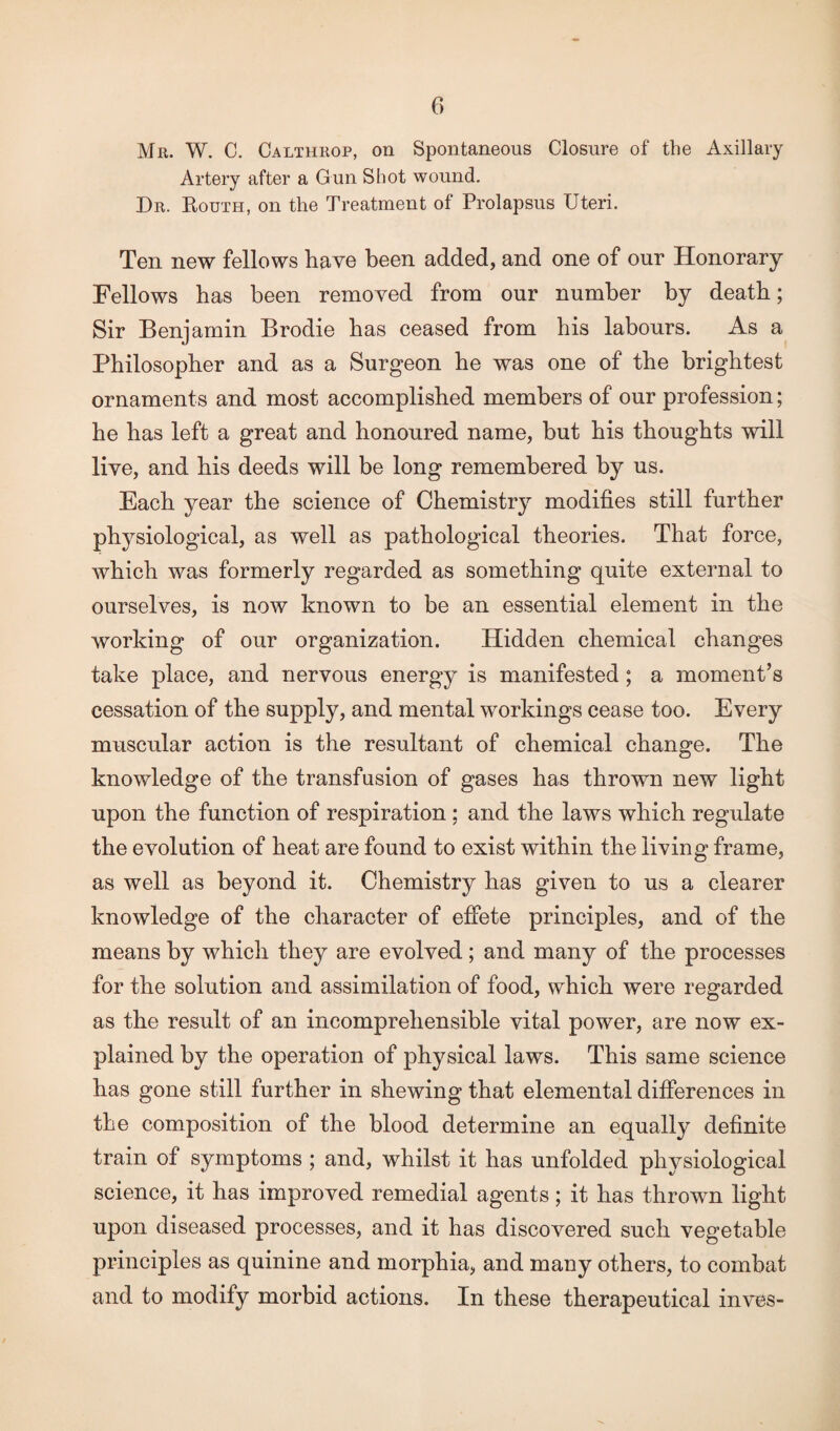 Mr. W. C. Calthrop, on Spontaneous Closure of the Axillary Artery after a Gun Shot wound. Dr. Routh, on the Treatment of Prolapsus Uteri. Ten new fellows have been added, and one of our Honorary Fellows has been removed from our number by death; Sir Benjamin Brodie has ceased from bis labours. As a Philosopher and as a Surgeon he was one of the brightest ornaments and most accomplished members of our profession; he has left a great and honoured name, but his thoughts will live, and his deeds will be long remembered by us. Each year the science of Chemistry modifies still further physiological, as well as pathological theories. That force, which was formerly regarded as something quite external to ourselves, is now known to be an essential element in the working of our organization. Hidden chemical changes take place, and nervous energy is manifested; a moment’s cessation of the supply, and mental workings cease too. Every muscular action is the resultant of chemical change. The knowledge of the transfusion of gases has thrown new light upon the function of respiration ; and the laws which regulate the evolution of heat are found to exist within the living frame, as well as beyond it. Chemistry has given to us a clearer knowledge of the character of effete principles, and of the means by which they are evolved; and many of the processes for the solution and assimilation of food, which were regarded as the result of an incomprehensible vital power, are now ex¬ plained by the operation of physical laws. This same science has gone still further in shewing that elemental differences in the composition of the blood determine an equally definite train of symptoms ; and, whilst it has unfolded physiological science, it has improved remedial agents; it has thrown light upon diseased processes, and it has discovered such vegetable principles as quinine and morphia, and many others, to combat and to modify morbid actions. In these therapeutical inves-