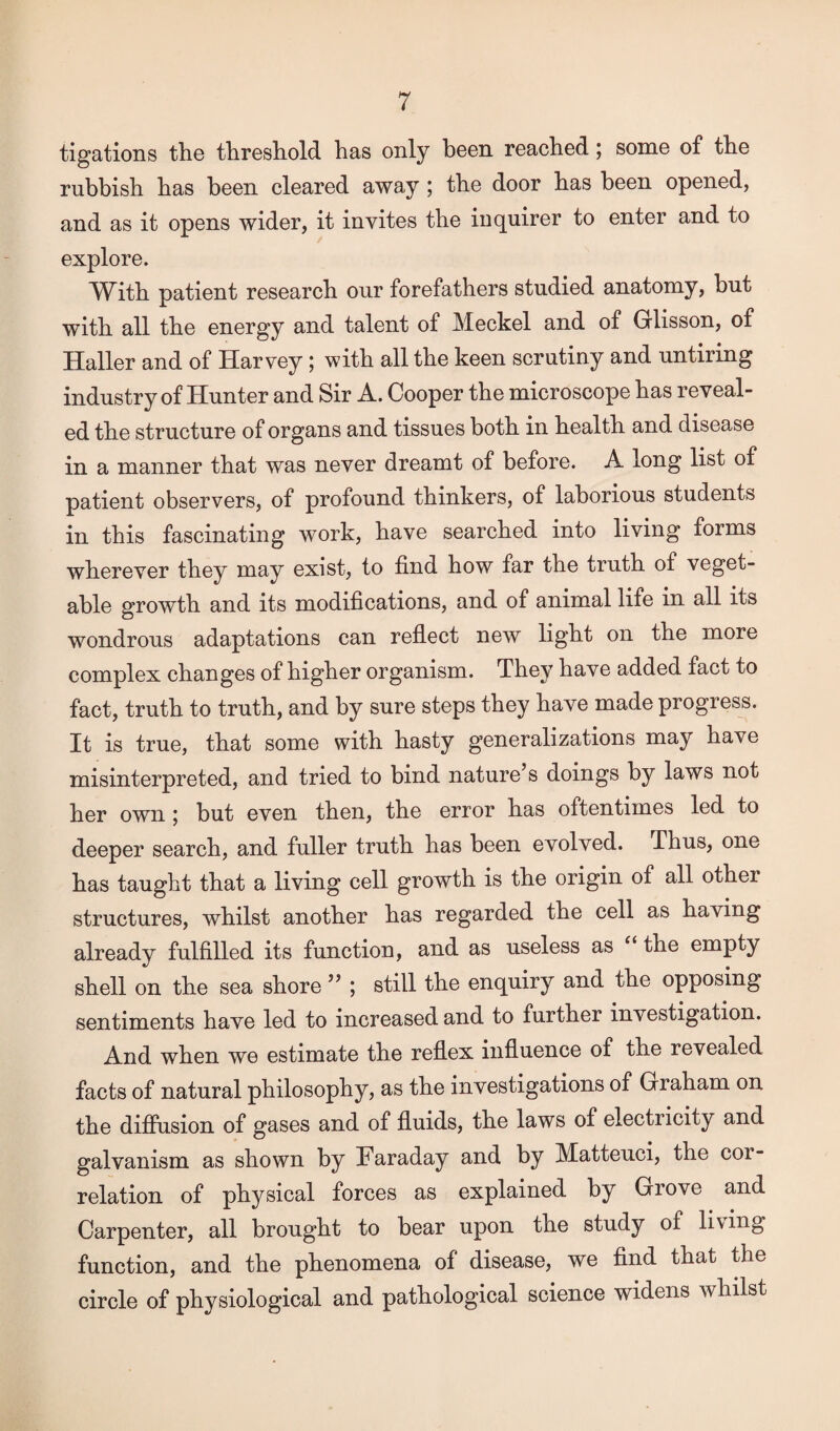 tigations the threshold has only been reached; some of the rubbish has been cleared away ; the door has been opened, and as it opens wider, it invites the inquirer to enter and to explore. With patient research our forefathers studied anatomy, but with all the energy and talent of Meckel and of Glisson, of Haller and of Harvey; with all the keen scrutiny and untiring industry of Hunter and Sir A. Cooper the microscope has reveal¬ ed the structure of organs and tissues both in health and disease in a manner that was never dreamt of before. A long list of patient observers, of profound thinkers, of laborious students in this fascinating work, have searched into living forms wherever they may exist, to find how far the truth of veget¬ able growth and its modifications, and of animal life in all its wondrous adaptations can reflect new light on the more complex changes of higher organism. They have added fact to fact, truth to truth, and by sure steps they have made progress. It is true, that some with hasty generalizations may have misinterpreted, and tried to bind nature’s doings by laws not her own ; but even then, the error has oftentimes led to deeper search, and fuller truth has been evolved. Thus, one has taught that a living cell growth is the origin of all other structures, whilst another has regarded the cell as having already fulfilled its function, and as useless as the empty shell on the sea shore ” ; still the enquiry and the opposing sentiments have led to increased and to further investigation. And when we estimate the reflex influence of the revealed facts of natural philosophy, as the investigations of Graham on the diffusion of gases and of fluids, the laws of electricity and galvanism as shown by Faraday and by Matteuci, the cor¬ relation of physical forces as explained by Grove and Carpenter, all brought to bear upon the study of living function, and the phenomena of disease, we find that the circle of physiological and pathological science widens whilst