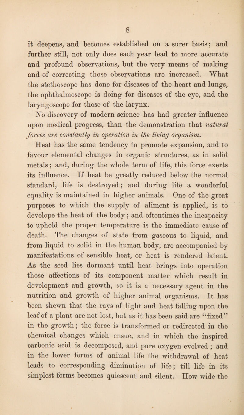 it deepens, and becomes established on a surer basis; and further still, not only does each year lead to more accurate and profound observations, but the very means of making and of correcting those observations are increased. What the stethoscope has done for diseases of the heart and lungs, the ophthalmoscope is doing for diseases of the eye, and the laryngoscope for those of the larynx. No discovery of modern science has had greater influence upon medical progress, than the demonstration that natural forces are constantly in operation in the living organism. Heat has the same tendency to promote expansion, and to favour elemental changes in organic structures, as in solid metals; and, during the whole term of life, this force exerts its influence. If heat be greatly reduced below the normal standard, life is destroyed; and during life a wonderful equality is maintained in higher animals. One of the great purposes to which the supply of aliment is applied, is to develope the heat of the body; and oftentimes the incapacity to uphold the proper temperature is the immediate cause of death. The changes of state from gaseous to liquid, and from liquid to solid in the human body, are accompanied by manifestations of sensible heat, or heat is rendered latent. As the seed lies dormant until heat brings into operation those affections of its component matter which result in development and growth, so it is a necessary agent in the nutrition and growth of higher animal organisms. It has been shewn that the rays of light and heat falling upon the leaf of a plant are not lost, but as it has been said are “ fixed in the growth; the force is transformed or redirected in the chemical changes which ensue, and in which the inspired carbonic acid is decomposed, and pure oxygen evolved ; and in the lower forms of animal life the withdrawal of heat leads to corresponding diminution of life; till life in its simplest forms becomes quiescent and silent. How wide the