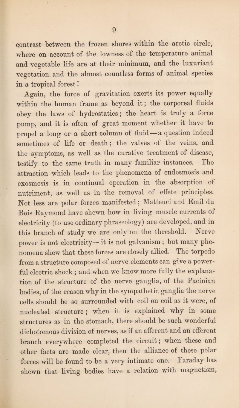 contrast between the frozen shores within the arctic circle, where on account of the lowness of the temperature animal and vegetable life are at their minimum, and the luxuriant vegetation and the almost countless forms of animal species in a tropical forest! Again, the force of gravitation exerts its power equally within the human frame as beyond it; the corporeal fluids obey the laws of hydrostatics; the heart is truly a force pump, and it is often of great moment whether it have to propel a long or a short column of fluid—a question indeed sometimes of life or death; the valves of the veins, and the symptoms, as well as the curative treatment of disease, testify to the same truth in many familiar instances. The attraction which leads to the phenomena of endosmosis and exosmosis is in continual operation in the absorption of nutriment, as well as in the removal of effete principles. Not less are polar forces manifested; Matteuci and Emil du Bois Raymond have shewn how in living muscle currents of electricity (to use ordinary phraseology) are developed, and in this branch of study we are only on the threshold. Nerve power is not electricity— it is not galvanism ; but many phe¬ nomena shew that these forces are closely allied. The torpedo from a structure composed of nerve elements can give a power¬ ful electric shock; and when we know more fully the explana¬ tion of the structure of the nerve ganglia, of the Pacinian bodies, of the reason why in the sympathetic ganglia the nerve cells should be so surrounded with coil on coil as it were, of nucleated structure; when it is explained why in some structures as in the stomach, there should be such wonderful dichotomous division of nerves, as if an afferent and an efferent branch everywhere completed the circuit; when these and other facts are made clear, then the alliance of these polar forces will be found to be a very intimate one. T araday has shewn that living bodies have a relation with magnetism,