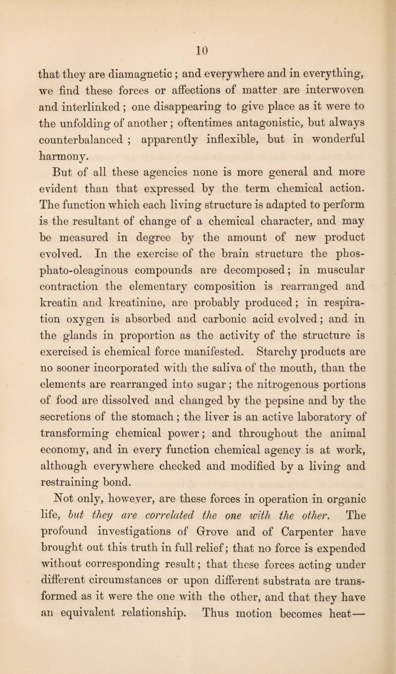 that they are diamagnetic ; and everywhere and in everything, we find these forces or affections of matter are interwoven and interlinked; one disappearing to give place as it were to the unfolding of another ; oftentimes antagonistic, hut always counterbalanced ; apparently inflexible, but in wonderful harmony. But of all these agencies none is more general and more evident than that expressed by the term chemical action. The function which each living structure is adapted to perform is the resultant of change of a chemical character, and may be measured in degree by the amount of new product evolved. In the exercise of the brain structure the phos- phato-oleaginous compounds are decomposed; in muscular contraction the elementary composition is rearranged and kreatin and kreatinine, are probably produced; in respira¬ tion oxygen is absorbed and carbonic acid evolved; and in the glands in proportion as the activity of the structure is exercised is chemical force manifested. Starchy products are no sooner incorporated with the saliva of the mouth, than the elements are rearranged into sugar; the nitrogenous portions of food are dissolved and changed by the pepsine and by the secretions of the stomach; the liver is an active laboratory of transforming chemical power; and throughout the animal economy, and in every function chemical agency is at work, although everywhere checked and modified by a living and restraining bond. Hot only, however, are these forces in operation in organic life, but they are correlated the one with the other. The profound investigations of Grove and of Carpenter have brought out this truth in full relief; that no force is expended without corresponding result; that these forces acting under different circumstances or upon different substrata are trans¬ formed as it were the one with the other, and that they have an equivalent relationship. Thus motion becomes heat—