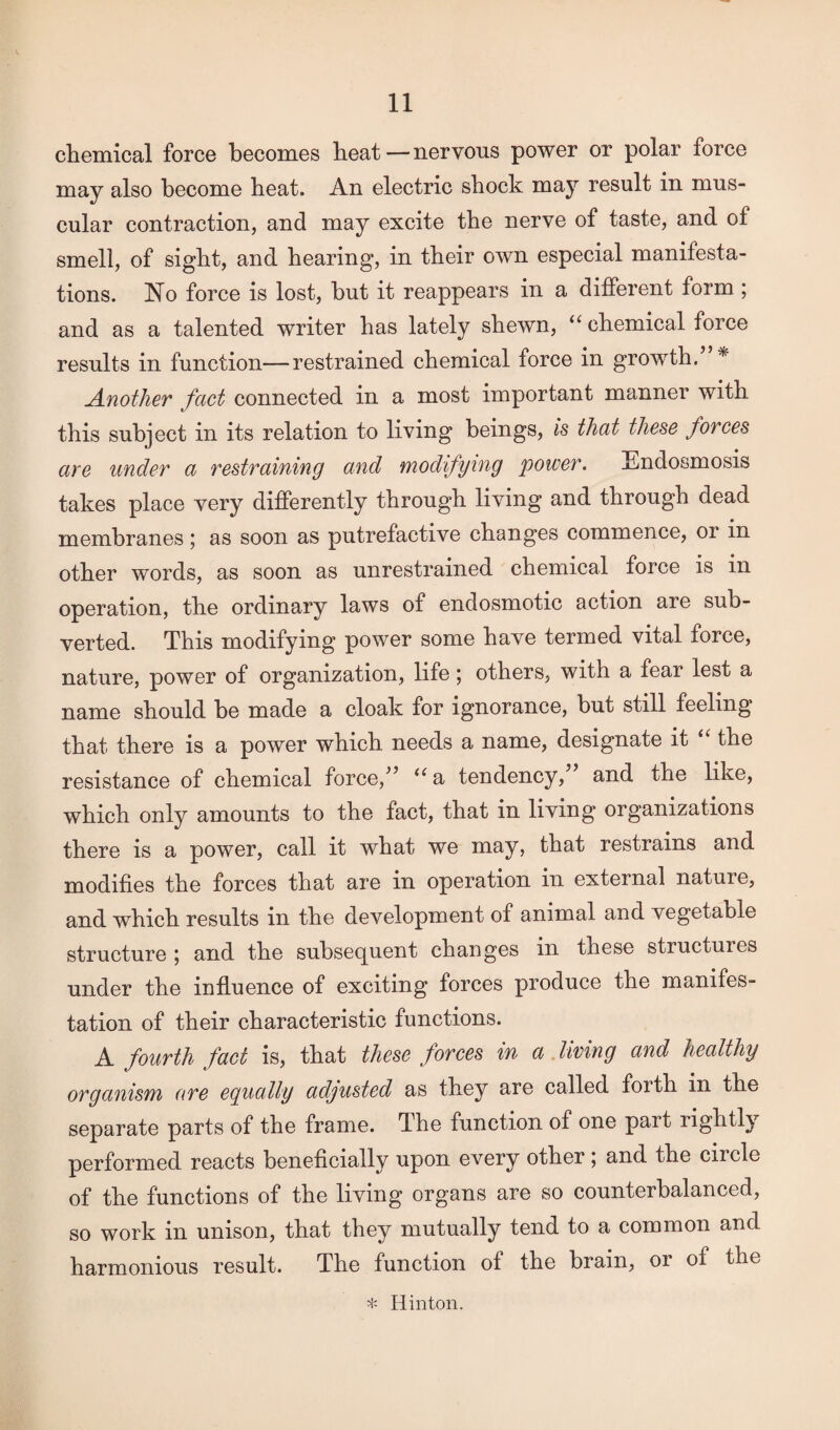 chemical force becomes heat—nervous power or polar force may also become heat. An electric shock may result in mus¬ cular contraction, and may excite the nerve of taste, and of smell, of sight, and hearing, in their own especial manifesta¬ tions. No force is lost, but it reappears in a different form ; and as a talented writer has lately shewn, “ chemical force results in function—restrained chemical force in growth. * Another fact connected in a most important manner with this subject in its relation to living beings, is that these forces are under a restraining and modifying power. Endosmosis takes place very differently through living and through dead membranes; as soon as putrefactive changes commence, or in other words, as soon as unrestrained chemical force is in operation, the ordinary laws of endosmotic action are sub¬ verted. This modifying power some have termed vital force, nature, power of organization, life; others, with a fear lest a name should be made a cloak for ignorance, but still feeling that there is a power which needs a name, designate it “ the resistance of chemical force/’ “a tendency, and the like, which only amounts to the fact, that in living organizations there is a power, call it what we may, that restrains and modifies the forces that are in operation in external nature, and which results in the development of animal and vegetable structure ; and the subsequent changes in these structures under the influence of exciting forces produce the manifes¬ tation of their characteristic functions. A fourth fact is, that these forces in a living and healthy organism are egually adjusted as they are called forth in the separate parts of the frame. The function of one part rightly performed reacts beneficially upon every other ; and the ciicle of the functions of the living organs are so counterbalanced, so work in unison, that they mutually tend to a common and harmonious result. The function of the brain, or of the * Hinton.