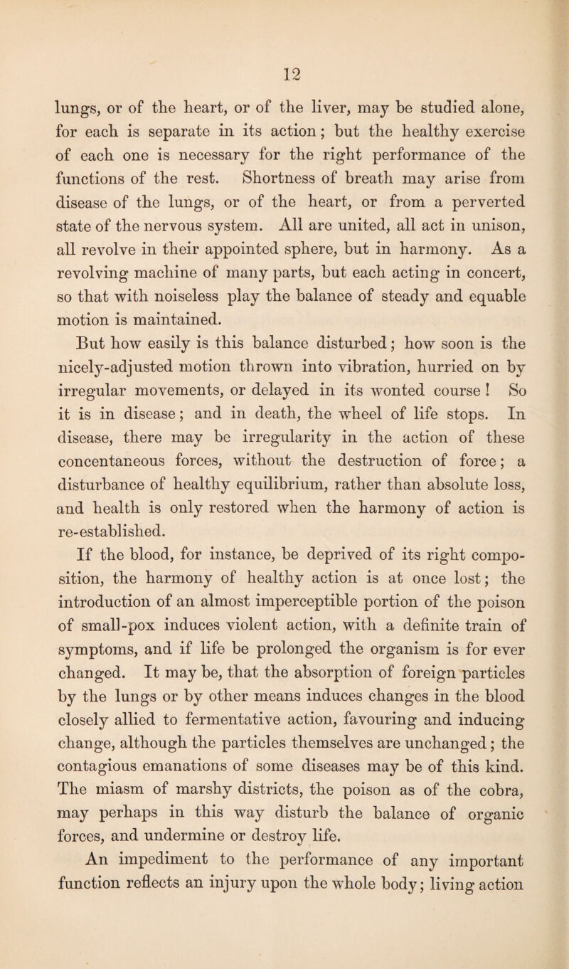 lungs, or of the heart, or of the liver, may be studied alone, for each is separate in its action; but the healthy exercise of each one is necessary for the right performance of the functions of the rest. Shortness of breath may arise from disease of the lungs, or of the heart, or from a perverted state of the nervous system. All are united, all act in unison, all revolve in their appointed sphere, but in harmony. As a revolving machine of many parts, but each acting in concert, so that with noiseless play the balance of steady and equable motion is maintained. But how easily is this balance disturbed; how soon is the nicely-adjusted motion thrown into vibration, hurried on by irregular movements, or delayed in its wonted course ! So it is in disease; and in death, the wheel of life stops. In disease, there may be irregularity in the action of these concentaneous forces, without the destruction of force; a disturbance of healthy equilibrium, rather than absolute loss, and health is only restored when the harmony of action is re-established. If the blood, for instance, be deprived of its right compo¬ sition, the harmony of healthy action is at once lost; the introduction of an almost imperceptible portion of the poison of smalhpox induces violent action, with a definite train of symptoms, and if life be prolonged the organism is for ever changed. It may be, that the absorption of foreign particles by the lungs or by other means induces changes in the blood closely allied to fermentative action, favouring and inducing change, although the particles themselves are unchanged; the contagious emanations of some diseases may be of this kind. The miasm of marshy districts, the poison as of the cobra, may perhaps in this way disturb the balance of organic forces, and undermine or destroy life. An impediment to the performance of any important function reflects an injury upon the whole body; living action