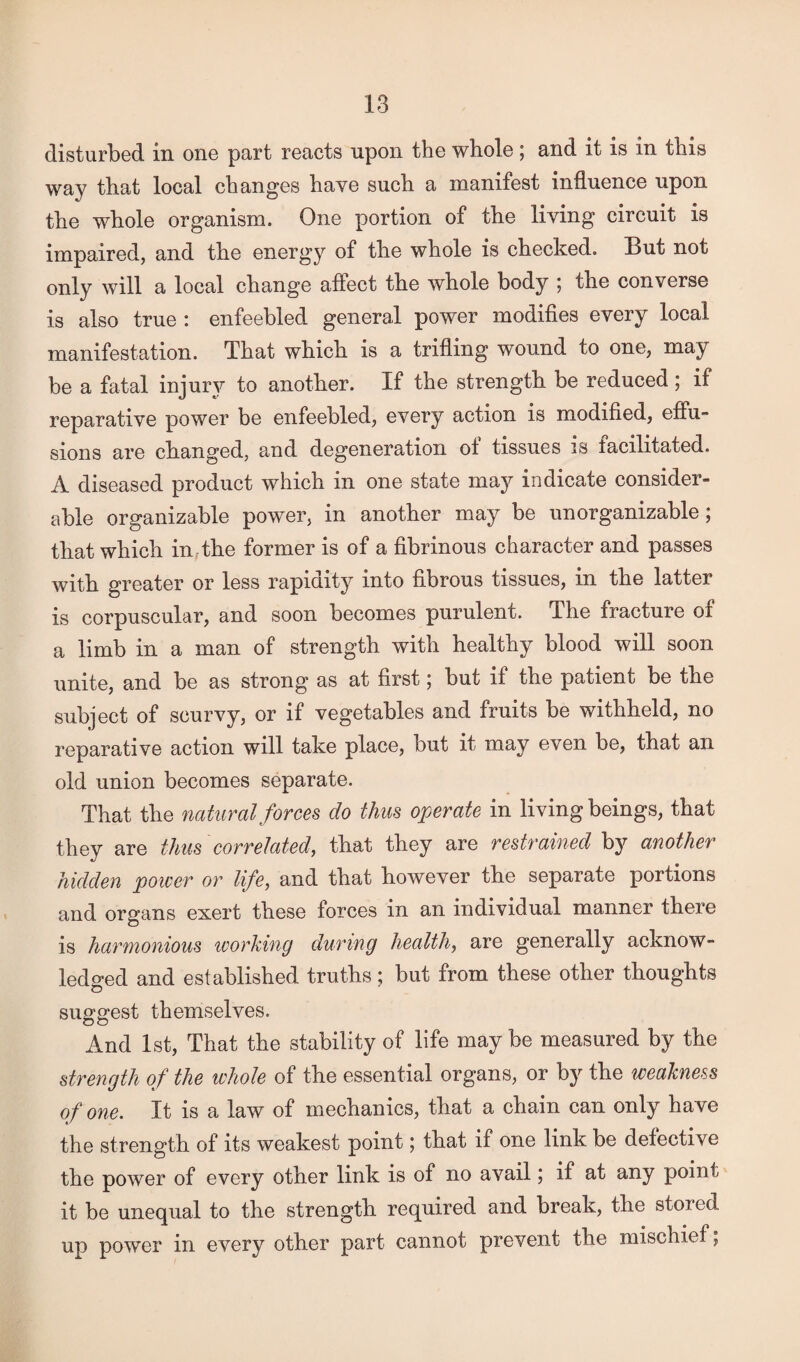 disturbed in one part reacts upon the whole ; and it is in this way that local changes have such a manifest influence upon the whole organism. One portion of the living circuit is impaired, and the energy of the whole is checked. But not only will a local change affect the whole body ; the converse is also true : enfeebled general power modifies every local manifestation. That which is a trifling wound to one, may be a fatal injury to another. If the strength be reduced; if reparative power be enfeebled, every action is modified, eftu- sions are changed, and degeneration ot tissues is tacilitated. A diseased product which in one state may indicate consider¬ able organizable power, in another may be unorganizable; that which in the former is of a fibrinous character and passes with greater or less rapidity into fibrous tissues, in the latter is corpuscular, and soon becomes purulent. The fracture 01 a limb in a man of strength with healthy blood will soon unite, and be as strong as at first; but if the patient be the subject of scurvy, or if vegetables and fruits be withheld, no reparative action will take place, but it may even be, that an old union becomes separate. That the natural forces do thus operate in living beings, that they are thus correlated, that they are restrained by another hidden power or life, and that however the separate portions and organs exert these forces in an individual manner there is harmonious working during health, are generally acknow¬ ledged and established truths; but from these other thoughts suggest themselves. And 1st, That the stability of life may be measured by the strength of the whole of the essential organs, or by the weakness of one. It is a law of mechanics, that a chain can only have the strength of its weakest point; that if one link be defective the power of every other link is of no avail; if at any point it be unequal to the strength required and break, the stored up power in every other part cannot prevent the mischief,