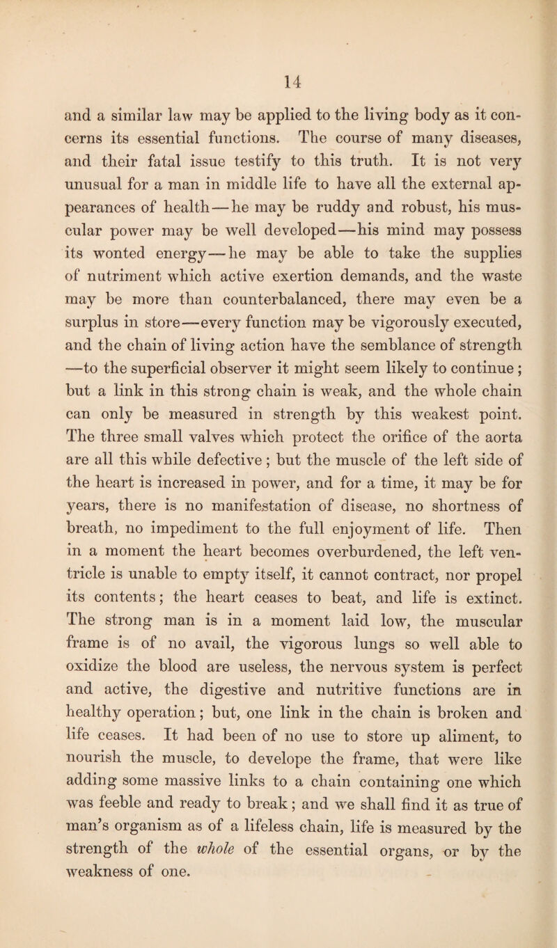 and a similar law may be applied to the living body as it con¬ cerns its essential functions. The course of many diseases, and their fatal issue testify to this truth. It is not very unusual for a man in middle life to have all the external ap¬ pearances of health — he may be ruddy and robust, his mus¬ cular power may be well developed—-his mind may possess its wonted energy-—he may be able to take the supplies of nutriment which active exertion demands, and the waste may be more than counterbalanced, there may even be a surplus in store—every function may be vigorously executed, and the chain of living action have the semblance of strength *—to the superficial observer it might seem likely to continue ; but a link in this strong chain is weak, and the whole chain can only be measured in strength by this weakest point. The three small valves which protect the orifice of the aorta are all this while defective; but the muscle of the left side of the heart is increased in power, and for a time, it may be for years, there is no manifestation of disease, no shortness of breath, no impediment to the full enjoyment of life. Then in a moment the heart becomes overburdened, the left ven¬ tricle is unable to empty itself, it cannot contract, nor propel its contents; the heart ceases to beat, and life is extinct. The strong man is in a moment laid low, the muscular frame is of no avail, the vigorous lungs so well able to oxidize the blood are useless, the nervous system is perfect and active, the digestive and nutritive functions are in healthy operation; but, one link in the chain is broken and life ceases. It had been of no use to store up aliment, to nourish the muscle, to develope the frame, that were like adding some massive links to a chain containing one which was feeble and ready to break; and we shall find it as true of man’s organism as of a lifeless chain, life is measured by the strength of the whole of the essential organs, or by the weakness of one.