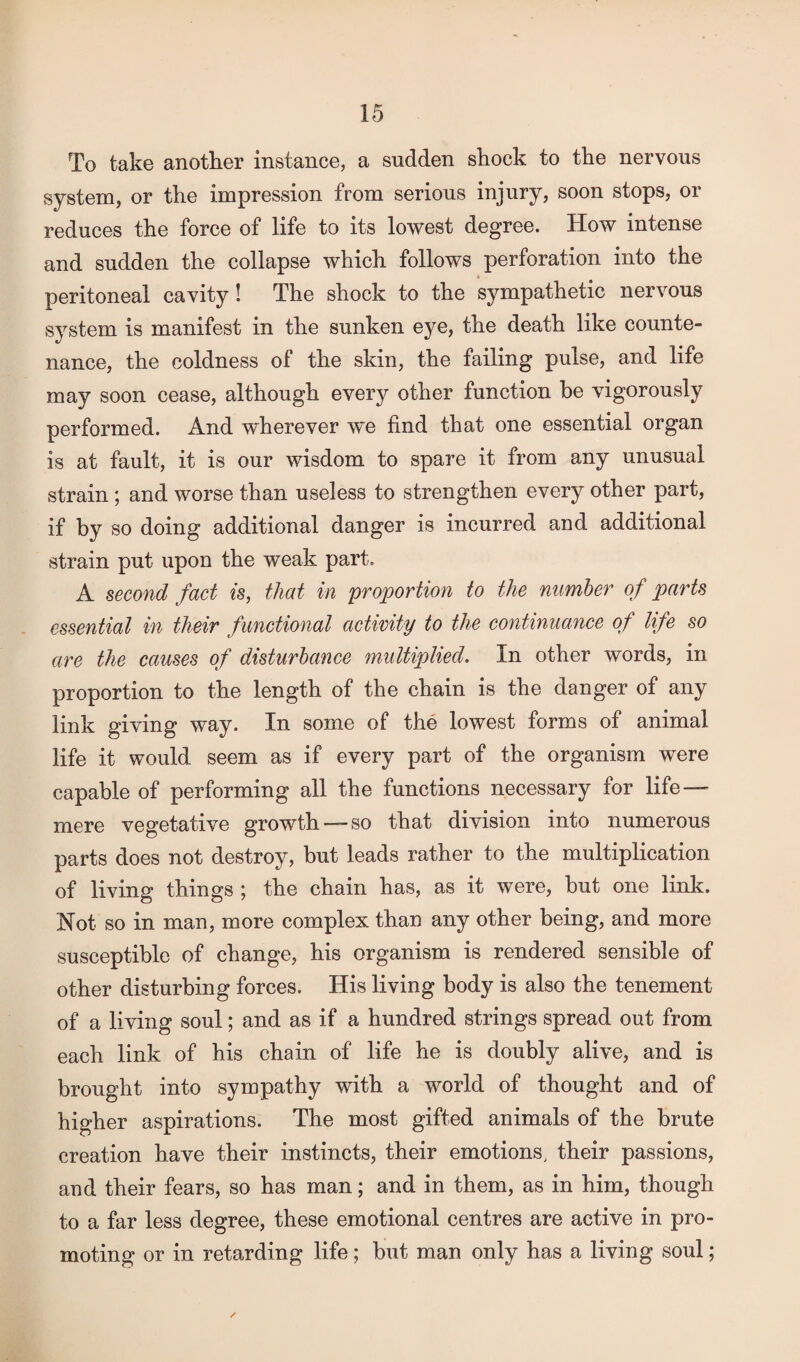 To take another instance, a sudden shock to the nervous system, or the impression from serious injury, soon stops, or reduces the force of life to its lowest degree. How intense and sudden the collapse which follows perforation into the peritoneal cavity! The shock to the sympathetic nervous system is manifest in the sunken eye, the death like counte¬ nance, the coldness of the skin, the failing pulse, and life may soon cease, although every other function be vigorously performed. And wherever we find that one essential organ is at fault, it is our wisdom to spare it from any unusual strain; and worse than useless to strengthen every other part, if by so doing additional danger is incurred and additional strain put upon the weak part. A second fact is, that in proportion to the number of parts essential in their functional activity to the continuance of life so are the causes of disturbance multiplied. In other words, in proportion to the length of the chain is the danger of any link giving way. In some of the lowest forms of animal life it would seem as if every part of the organism were capable of performing all the functions necessary for life—” mere vegetative growth —so that division into numerous parts does not destroy, but leads rather to the multiplication of living things ; the chain has, as it were, but one link. Not so in man, more complex than any other being, and more susceptible of change, his organism is rendered sensible of other disturbing forces. His living body is also the tenement of a living soul; and as if a hundred strings spread out from each link of his chain of life he is doubly alive, and is brought into sympathy with a world of thought and of higher aspirations. The most gifted animals of the brute creation have their instincts, their emotions, their passions, and their fears, so has man; and in them, as in him, though to a far less degree, these emotional centres are active in pro¬ moting or in retarding life; but man only has a living soul;