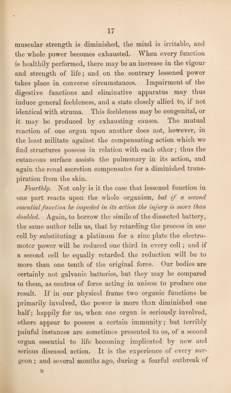 muscular strength is diminished, the mind is irritable, and the whole power becomes exhausted. When every function is healthily performed, there may be an increase in the vigour and strength of life; and on the contrary lessened power takes place in converse circumstances. Impairment of the digestive functions and eliminative apparatus may thus induce general feebleness, and a state closely allied to, if not identical with struma. This feebleness may be congenital, or it may be produced by exhausting causes. The mutual reaction of one organ upon another does not, however, in the least militate against the compensating action which we find structures possess in relation with each other; thus the cutaneous surface assists the pulmonary in its action, and again the renal secretion compensates for a diminished trans¬ piration from the skin. Fourthly. Not only is it the case that lessened function in one part reacts upon the whole organism, but if a second essential function be impeded in its action the injury is more than doubled. Again, to borrow the simile of the dissected battery, the same author tells us, that by retarding the process in one cell by substituting a platinum for a zinc plate the electro¬ motor power will be reduced one third in every cell; and if a second cell be equally retarded the reduction will be to more than one tenth of the original force. Our bodies are certainly not galvanic batteries, but they may be compared to them, as centres of force acting in unison to produce one result. If in our physical frame two organic functions be primarily involved, the power is more than diminished one half; happily for us, when one organ is seriously involved, others appear to possess a certain immunity; but terribly painful instances are sometimes presented to us, of a second organ essential to life becoming implicated by new and serious diseased action. It is the experience of every sur¬ geon ; and several months ago, during a fearful outbreak of B