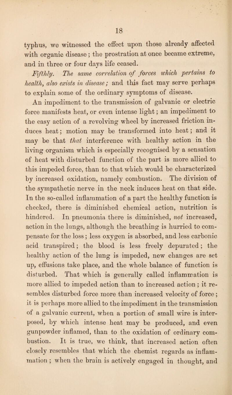 typhus, we witnessed the effect upon those already affected with organic disease ; the prostration at once became extreme, and in three or four days life ceased. Fifthly. The same correlation of forces which pertains to health, also exists in disease; and this fact may serve perhaps to explain some of the ordinary symptoms of disease. An impediment to the transmission of galvanic or electric force manifests heat, or even intense light; an impediment to the easy action of a revolving wheel by increased friction in¬ duces heat; motion may be transformed into heat; and it may be that that interference with healthy action in the living organism which is especially recognised by a sensation of heat with disturbed function of the part is more allied to this impeded force, than to that which would be characterized by increased oxidation, namely combustion. The division of the sympathetic nerve in the neck induces heat on that side. In the so-called inflammation of a part the healthy function is checked, there is diminished chemical action, nutrition is hindered. In pneumonia there is diminished, not increased, action in the lungs, although the breathing is hurried to com¬ pensate for the loss ; less oxygen is absorbed, and less carbonic acid transpired; the blood is less freely depurated; the healthy action of the lung is impeded, new changes are set up, effusions take place, and the whole balance of function is disturbed. That which is generally called inflammation is more allied to impeded action than to increased action ; it re¬ sembles disturbed force more than increased velocity of force ; it is perhaps more allied to the impediment in the transmission of a galvanic current, when a portion of small wire is inter¬ posed, by which intense heat may be produced, and even gunpowder inflamed, than to the oxidation of ordinary com¬ bustion. It is true, we think, that increased action often closely resembles that which the chemist regards as inflam¬ mation ; when the brain is actively engaged in thought, and