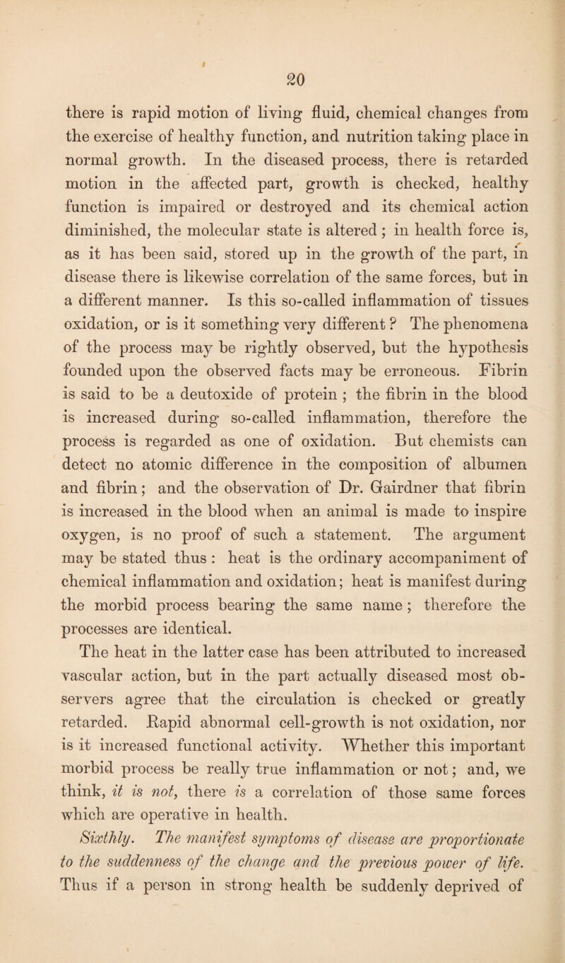 I 20 there is rapid motion of living fluid, chemical changes from the exercise of healthy function, and nutrition taking place in normal growth. In the diseased process, there is retarded motion in the affected part, growth is checked, healthy function is impaired or destroyed and its chemical action diminished, the molecular state is altered; in health force is, as it has been said, stored up in the growth of the part, in disease there is likewise correlation of the same forces, but in a different manner. Is this so-called inflammation of tissues oxidation, or is it something very different ? The phenomena of the process may be rightly observed, but the hypothesis founded upon the observed facts may be erroneous. Fibrin is said to be a deutoxide of protein ; the fibrin in the blood is increased during so-ealled inflammation, therefore the process is regarded as one of oxidation. But chemists can detect no atomic difference in the composition of albumen and fibrin; and the observation of Dr. Gairdner that fibrin is increased in the blood when an animal is made to inspire oxygen, is no proof of such a statement. The argument may be stated thus : heat is the ordinary accompaniment of chemical inflammation and oxidation; heat is manifest during the morbid process bearing the same name ; therefore the processes are identical. The heat in the latter case has been attributed to increased vascular action, but in the part actually diseased most ob¬ servers agree that the circulation is checked or greatly retarded, ftapid abnormal cell-growth is not oxidation, nor is it increased functional activity. Whether this important morbid process be really true inflammation or not; and, we think, it is not, there is a correlation of those same forces which are operative in health. Sixthly. The manifest symptoms of disease are proportionate to the suddenness of the change and the previous power of life. Thus if a person in strong health be suddenly deprived of