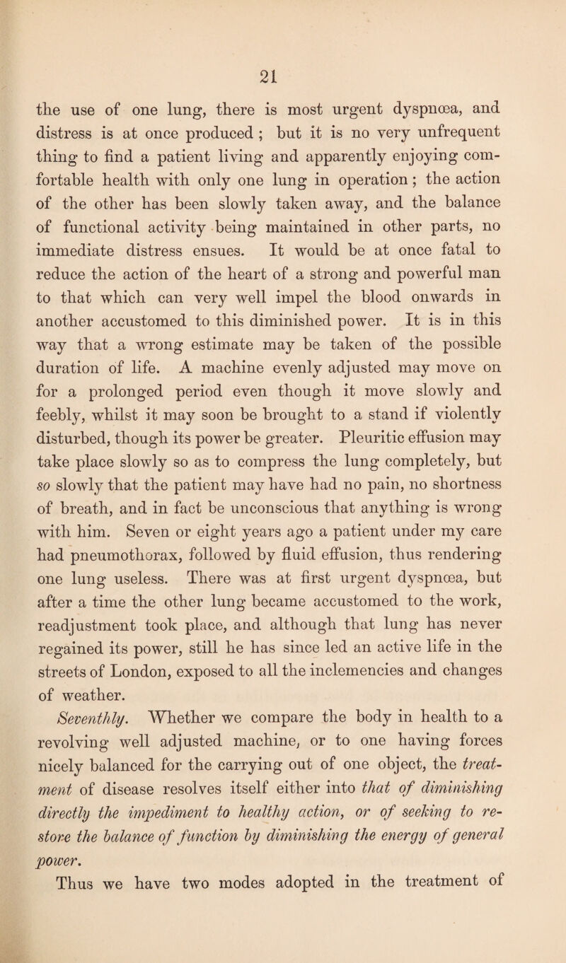 the use of one lung, there is most urgent dyspnoea, and distress is at once produced ; but it is no very unfrequent thing to find a patient living and apparently enjoying com¬ fortable health with only one lung in operation; the action of the other has been slowly taken away, and the balance of functional activity being maintained in other parts, no immediate distress ensues. It would be at once fatal to reduce the action of the heart of a strong and powerful man to that which can very well impel the blood onwards in another accustomed to this diminished power. It is in this way that a wrong estimate may be taken of the possible duration of life. A machine evenly adjusted may move on for a prolonged period even though it move slowly and feebly, whilst it may soon be brought to a stand if violently disturbed, though its power be greater. Pleuritic effusion may take place slowly so as to compress the lung completely, but so slowly that the patient may have had no pain, no shortness of breath, and in fact be unconscious that anything is wrong with him. Seven or eight years ago a patient under my care had pneumothorax, followed by fluid effusion, thus rendering one lung useless. There was at first urgent dyspnoea, but after a time the other lung became accustomed to the work, readjustment took place, and although that lung has never regained its power, still he has since led an active life in the streets of London, exposed to all the inclemencies and changes of weather. Seventhly. Whether we compare the body in health to a revolving well adjusted machine, or to one having forces nicely balanced for the carrying out of one object, the treat¬ ment of disease resolves itself either into that of diminishing directly the impediment to healthy action, or of seeking to re¬ store the balance of f unction by diminishing the energy of general power. Thus we have two modes adopted in the treatment of