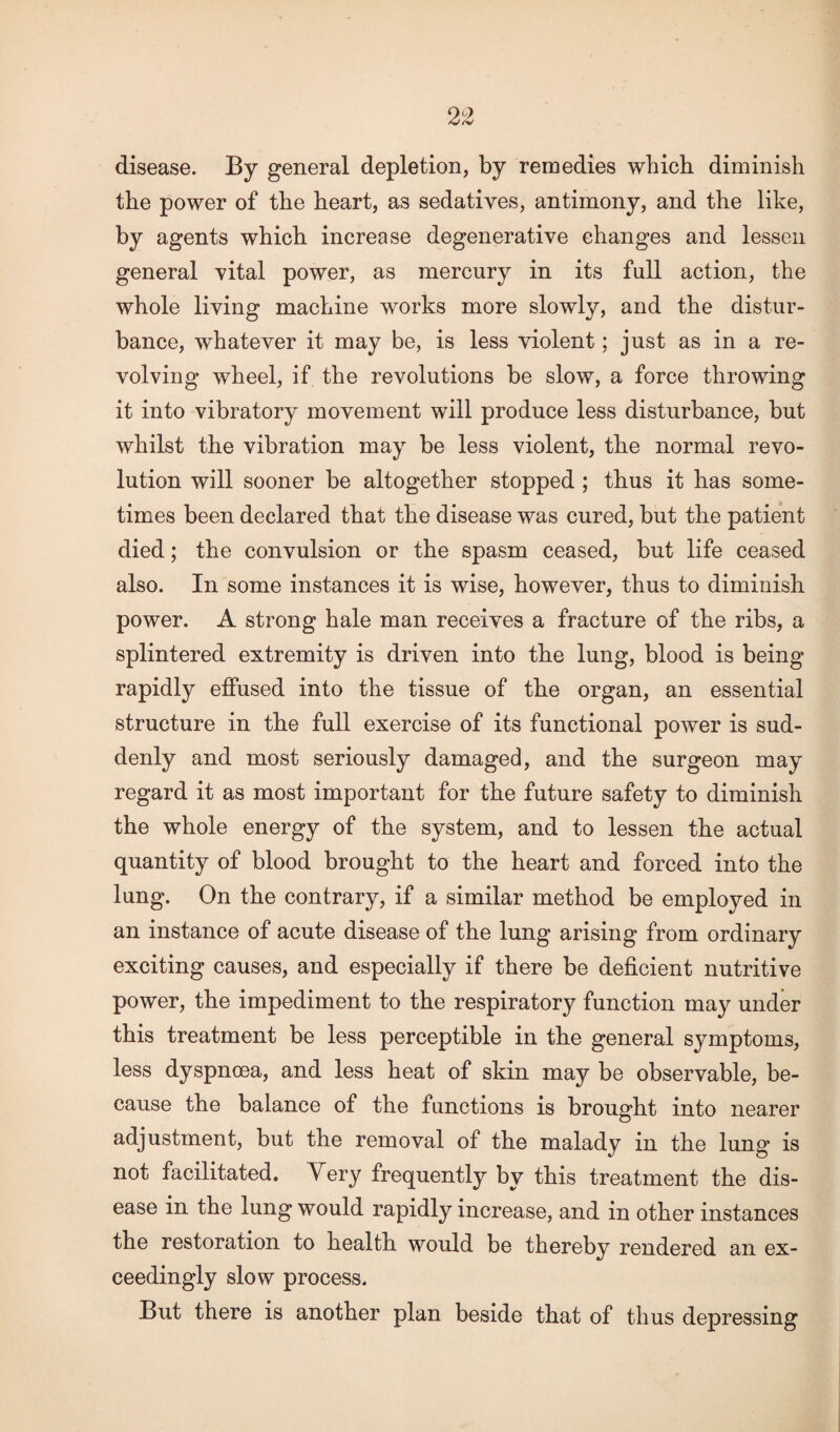 disease. By general depletion, by remedies which diminish the power of the heart, as sedatives, antimony, and the like, by agents which increase degenerative changes and lessen general vital power, as mercury in its full action, the whole living machine works more slowly, and the distur¬ bance, whatever it may be, is less violent; just as in a re¬ volving wheel, if the revolutions be slow, a force throwing it into vibratory movement will produce less disturbance, but whilst the vibration may be less violent, the normal revo¬ lution will sooner be altogether stopped ; thus it has some¬ times been declared that the disease was cured, but the patient died; the convulsion or the spasm ceased, but life ceased also. In some instances it is wise, however, thus to diminish power. A strong hale man receives a fracture of the ribs, a splintered extremity is driven into the lung, blood is being rapidly effused into the tissue of the organ, an essential structure in the full exercise of its functional power is sud¬ denly and most seriously damaged, and the surgeon may regard it as most important for the future safety to diminish the whole energy of the system, and to lessen the actual quantity of blood brought to the heart and forced into the lung. On the contrary, if a similar method be employed in an instance of acute disease of the lung arising from ordinary exciting causes, and especially if there be deficient nutritive power, the impediment to the respiratory function may under this treatment be less perceptible in the general symptoms, less dyspnoea, and less heat of skin may be observable, be¬ cause the balance of the functions is brought into nearer adjustment, but the removal of the malady in the lung is not facilitated. V ery frequently by this treatment the dis¬ ease in the lung would rapidly increase, and in other instances the restoration to health would be thereby rendered an ex¬ ceedingly slow process. But there is another plan beside that of thus depressing