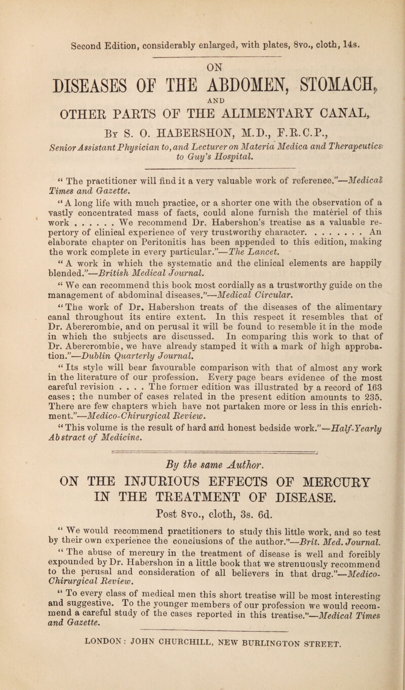 Second Edition, considerably enlarged, with plates, 8vo., cloth, 14s. ON DISEASES OF THE ABDOMEN, STOMACH, AND OTHER PARTS OF THE ALIMENTARY CANAL, By S. 0. HABERSHON, M.D., E.R.C.P., Senior Assistant Physician to, and Lecturer on Materia Medica and Therapeutics to Guy’s Hospital. “ The practitioner will find it a very valuable work of reference.”—Medical Times and Gazette. “ A long life with much practice, or a shorter one with the observation of a vastly concentrated mass of facts, could alone furnish the materiel of this work ..We recommend Dr, Habershon’s treatise as a valuable re¬ pertory of clinical experience of very trustworthy chai'acter.An elaborate chapter on Peritonitis has been appended to this edition, making the work complete in every particular.”—The Lancet. “ A work in which the systematic and the clinical elements are happily blended.”—British Medical Journal. “ We can recommend this book most cordially as a trustworthy guide on the management of abdominal diseases.”—Medical Circular. “ The work of Dr. Habershon treats of the diseases of the alimentary canal throughout its entire extent. In this respect it resembles that of Dr. Abercrombie, and on perusal it will be found to resemble it in the mode in which the subjects are discussed. In comparing this work to that of Dr. Abercrombie, we have already stamped it with a mark of high approba¬ tion.”—Dublin Quarterly Journal. “ Its style will bear favourable comparison with that of almost any work in the literature of our profession. Every page bears evidence of the most careful revision .... The former edition was illustrated by a record of 163 cases; the number of cases related in the present edition amounts to 235. There are few chapters which have not partaken more or less in this enrich¬ ment.”—Medico-Chirurgical Review. “This volume is the result of hard and honest bedside work.”—Half-Yearly Abstract of Medicine. By the same Author. ON THE INJURIOUS EFFECTS OF MERCURY IN THE TREATMENT OF DISEASE. Post 8vo., cloth, 3s. 6d. “ We would recommend practitioners to study this little work, and so test by their own experience the conclusions of the author.”—Brit. Med. Journal. “ The abuse of mercury in the treatment of disease is well and forcibly expounded by Dr. Habershon in a little book that we strenuously recommend to the perusal and consideration of all believers in that drug.”—Medico- Chirurgical Review. To every class of medical men this short treatise will be most interesting and suggestive. To the younger members of our profession we would recom¬ mend a careful study of the cases reported in this treatise.”—Medical Times and Gazette. LONDON : JOHN CHURCHILL, NEW BURLINGTON STREET.