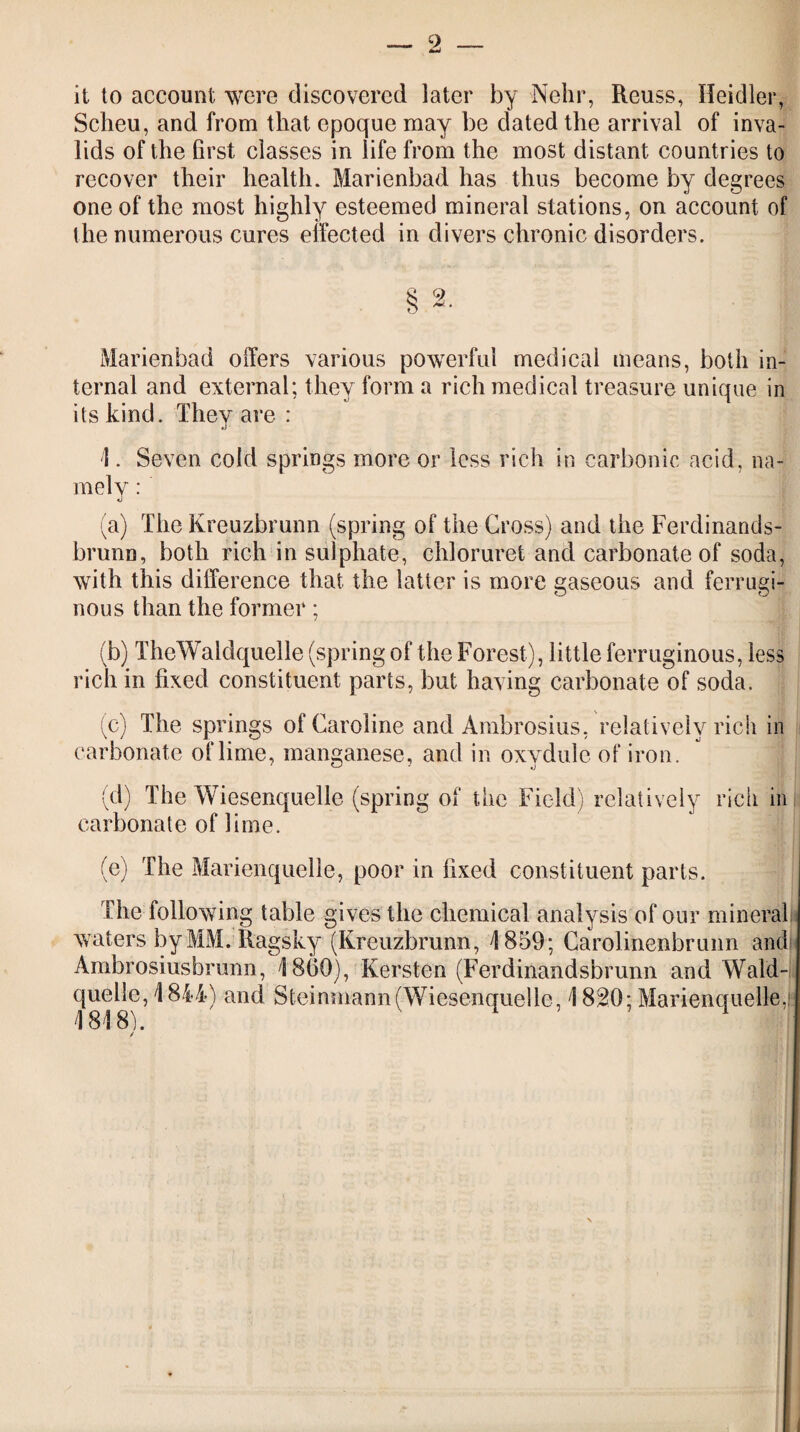 it to account were discovered later by Nehr, Reuss, Heidler, Scheu, and from that epoque may be dated the arrival of inva¬ lids of the Grst classes in life from the most distant countries to recover their health. Marienbad has thus become by degrees one of the most highly esteemed mineral stations, on account of the numerous cures effected in divers chronic disorders. § 2. Marienbad offers various powerful medical means, both in¬ ternal and external; they form a rich medical treasure unique in its kind. They are : 1. Seven cold springs more or less rich in carbonic acid, na¬ mely : (a) The Kreuzbrunn (spring of the Gross) and the Ferdinands- brunn, both rich in sulphate, chloruret and carbonate of soda, with this difference that the latter is more gaseous and ferrugi¬ nous than the former; (b) TheWaldquelle (spring of the Forest), little ferruginous, less rich in fixed constituent parts, but having carbonate of soda. (c) The springs of Caroline and Ambrosias, relatively rich in carbonate of lime, manganese, and in oxydule of iron. (d) The Wiesenquelle (spring of the Field) relatively rich in carbonate of lime. (e) The Marienquelle, poor in fixed constituent parts. The following table gives the chemical analysis of our mineral waters by MM. Ragsky (Kreuzbrunn, 4859; Carolinenbrunn and Ambrosiusbrunn, 18(30), Kersten (Ferdinandsbrunn and Wald- quelle, 4844) and Steinmann (Wiesenquelle, 1820; Marienquelle,: 1818). /