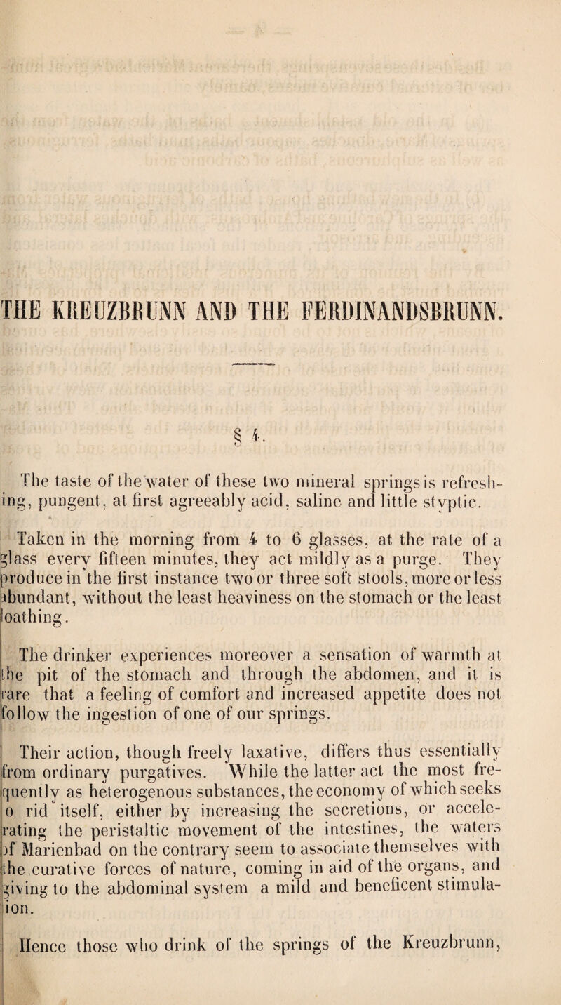 THE KREUZBRUNN AND THE FERDINANDSBRUNN. The taste of the water of these two mineral springs is refresh¬ ing, pungent, at first agreeably acid, saline and little styptic. Taken in the morning from 4 to 6 glasses, at the rate of a glass every fifteen minutes, they act mildly as a purge. They produce in the first instance two or three soft stools, more or less abundant, without the least heaviness on the stomach or the least loathing. The drinker experiences moreover a sensation of warmth at the pit of the stomach and through the abdomen, and it is rare that a feeling of comfort and increased appetite does not follow the ingestion of one of our springs. ! Their action, though freely laxative, differs thus essentially from ordinary purgatives. While the latter act the most fre¬ quently as heterogenous substances, the economy of which seeks o rid itself, either by increasing the secretions, or accele¬ rating the peristaltic movement of the intestines, the waters pf Marienbad on the contrary seem to associate themselves with ithe .curative forces of nature, coming in aid of the organs, and giving to the abdominal system a mild and beneficent stimula¬ tion. Hence those who drink of the springs of the Kreuzbrunn,
