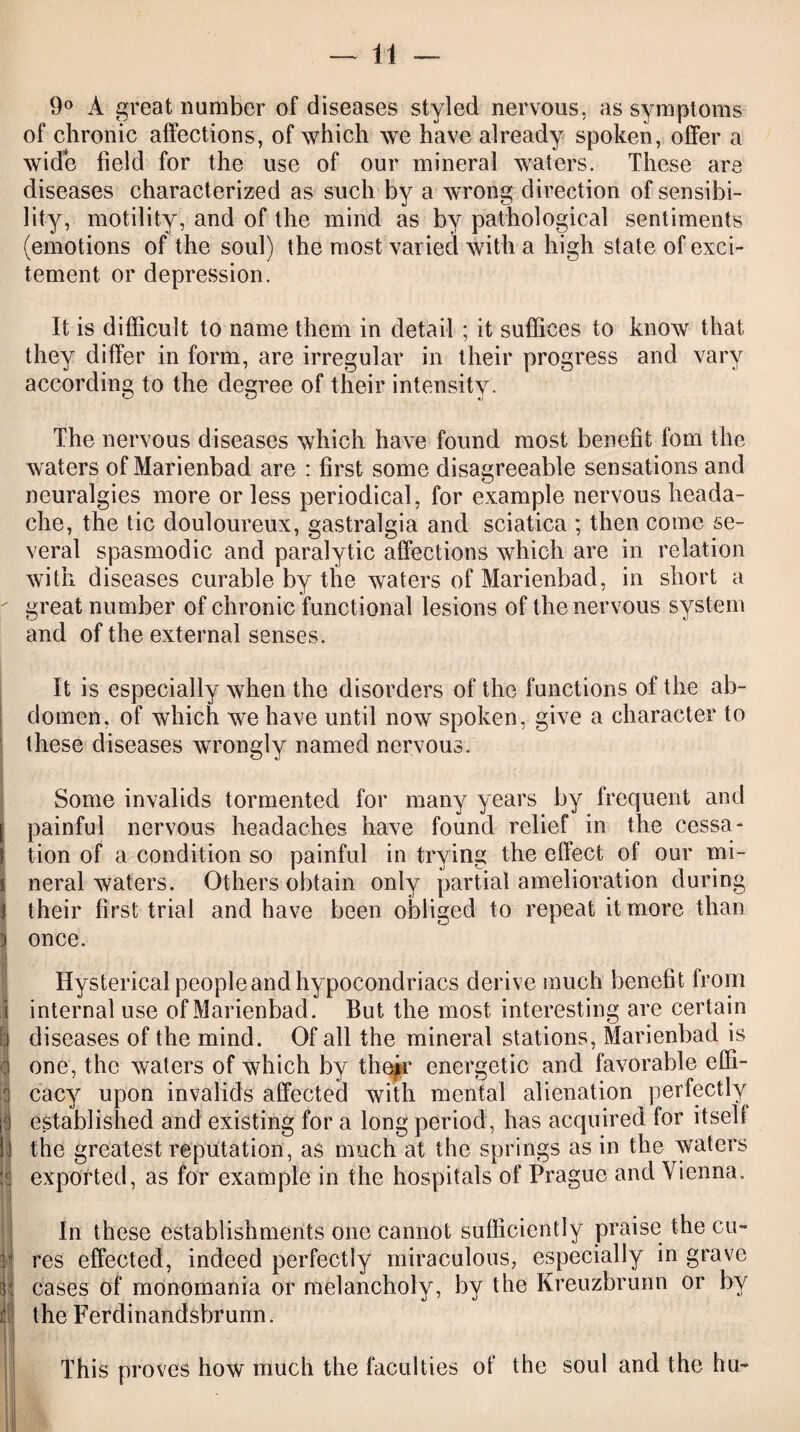 I 3 ' h it ii It 9° A great number of diseases styled nervous, as symptoms of chronic affections, of which we have already spoken, offer a wide field for the use of our mineral waters. These are diseases characterized as such by a wrong direction of sensibi¬ lity, motility, and of the mind as by pathological sentiments (emotions of the soul) the most varied with a high state of exci¬ tement or depression. It is difficult to name them in detail ; it suffices to know that they differ in form, are irregular in their progress and vary according to the degree of their intensity. The nervous diseases which have found most benefit fom the waters of Marienbad are : first some disagreeable sensations and neuralgies more or less periodical, for example nervous heada¬ che, the tic douloureux, gastralgia and sciatica * then come se¬ veral spasmodic and paralytic affections which are in relation with diseases curable by the waters of Marienbad, in short a great number of chronic functional lesions of the nervous system and of the external senses. It is especially when the disorders of the functions of the ab¬ domen, of which we have until now spoken, give a character to these diseases wrongly named nervous. Some invalids tormented for many years by frequent and painful nervous headaches have found relief in the cessa¬ tion of a condition so painful in trying the effect of our mi¬ neral waters. Others obtain only partial amelioration during their first trial and have been obliged to repeat it more than once. Hysterical people and hypocondriacs derive much benefit from internal use of Marienbad. But the most interesting are certain diseases of the mind. Of all the mineral stations, Marienbad is one, the waters of which by thejr energetic and favorable effi¬ cacy upon invalids affected with mental alienation perfectly established and existing for a long period, has acquired for itself the greatest reputation, as much at the springs as in the waters exported, as for example in the hospitals of Prague and Vienna. In these establishments one cannot sufficiently praise the cu¬ res effected, indeed perfectly miraculous, especially in grave cases of monomania or melancholy, by the Kreuzbrunn or by the Ferdinandsbrunn. This proves how much the faculties of the soul and the hu~