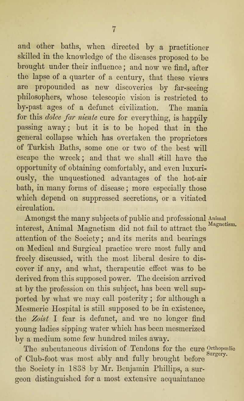 and other baths, when directed by a practitioner skilled in the knowledge of the diseases proposed to be brought under their influence; and now we find, after the lapse of a quarter of a century, that these views are propounded as new discoveries by far-seeing philosophers, whose telescopic vision is restricted to by-past ages of a defunct civilization. The mania for this dolce far niente cure for everything, is happily passing away; but it is to be hoped that in the general collapse which has overtaken the proprietors of Turkish Baths, some one or two of the best will escape the wreck; and that we shall still have the opportunity of obtaining comfortably, and even luxuri¬ ously, the unquestioned advantages of the hot- air bath, in many forms of disease; more especially those which depend on suppressed secretions, or a vitiated circulation. Amongst the many subjects of public and professional Animal interest, Animal Magnetism did not fail to attract the Magnetlsm* attention of the Society; and its merits and bearings on Medical and Surgical practice were most fully and freely discussed, with the most liberal desire to dis¬ cover if any, and what, therapeutic effect was to be derived from this supposed power. The decision arrived at by the profession on this subject, has been well sup¬ ported by what we may call posterity; for although a Mesmeric Hospital is still supposed to be in existence, the Zoist I fear is defunct, and we no longer find young ladies sipping water which has been mesmerized by a medium some few hundred miles away. The subcutaneous division of Tendons for the cure Orthopedic of Club-foot was most ably and fully brought before the Society in 1838 by Mr. Benjamin Phillips, a sur¬ geon distinguished for a most extensive acquaintance