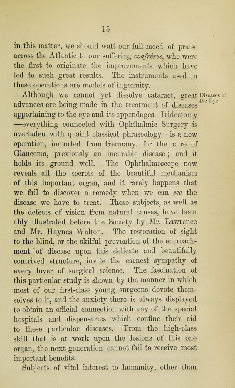 in this matter, we should waft our full meed of praise across the Atlantic to our suffering confreres, who were the first to originate the improvements which have led to such great results. The instruments used in these operations are models of ingenuity. Although we cannot yet dissolve cataract, great advances are being made in the treatment of diseases appertaining to the eye and its appendages. Iridectomy —everything connected with Ophthalmic Surgery is overladen with quaint classical phraseology—is a new operation, imported from Germany, for the cure of Glaucoma, previously an incurable disease j and it holds its ground well. The Ophthalmoscope now reveals all the secrets of the beautiful mechanism of this important organ, and it rarely happens that we fail to discover a remedy when we can see the disease we have to treat. These subjects, as well as the defects of vision from natural causes, have been ably illustrated before the Society by Mr. Lawrence and Mr. Haynes Walton. The restoration of sight to the blind, or the skilful prevention of the encroach¬ ment of disease upon this delicate and beautifully contrived structure, invite the earnest sympathy of every lover of surgical science. The fascination of this particular study is shown by the manner in which most of our first-class young surgeons devote them¬ selves to it, and the anxiety there is always displayed to obtain an official connection with any of the special hospitals and dispensaries which confine their aid to these particular diseases. From the high-class skill that is at work upon the lesions of this one organ, the next generation cannot fail to receive most important benefits. Subjects of vital interest to humanity, other than Diseases of the Eye.