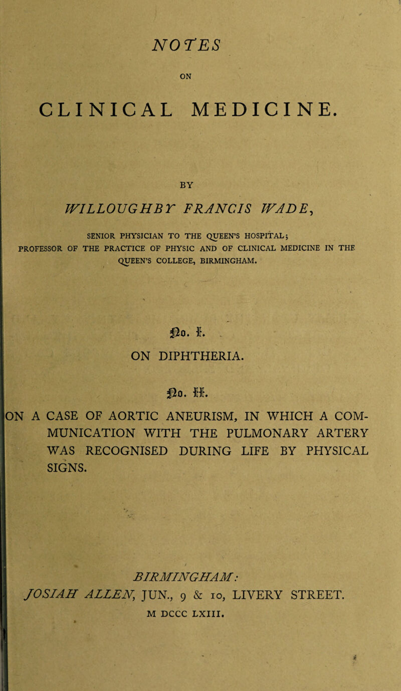 NOTES ON CLINICAL MEDICINE. BY WILLOUGHBY FRANCIS WADE, SENIOR PHYSICIAN TO THE QUEEN’S HOSPITAL; PROFESSOR OF THE PRACTICE OF PHYSIC AND OF CLINICAL MEDICINE IN THE QUEEN’S COLLEGE, BIRMINGHAM. j ON DIPHTHERIA. M. ON A CASE OF AORTIC ANEURISM, IN WHICH A COM¬ MUNICATION WITH THE PULMONARY ARTERY WAS RECOGNISED DURING LIFE BY PHYSICAL SIGNS. BIRMINGHAM: 1 JO SIAM ALLEN\ JUN., 9 & io, LIVERY STREET. M DCCC LXIII. I *