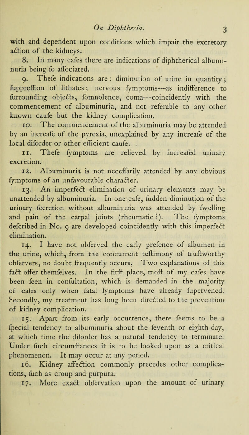 with and dependent upon conditions which impair the excretory adlion of the kidneys. 8. In many cafes there are indications of diphtherical albumi¬ nuria being fo alfociated. 9. Thefe indications are : diminution of urine in quantity; fuppreffion of lithates; nervous fymptoms—as indifference to furrounding objedls, fomnolence, coma—coincidently with the commencement of albuminuria, and not referable to any other known caufe but the kidney complication. 10. The commencement of the albuminuria may be attended by an increafe of the pyrexia, unexplained by any increafe of the local diforder or other efficient caufe. . 11. Thefe fymptoms are relieved by increafed urinary excretion. 12. Albuminuria is not neceffarily attended by any obvious fymptoms of an unfavourable character. 13. An imperfedt elimination of urinary elements may be unattended by albuminuria. In one cafe, fudden diminution of the urinary fecretion without albuminuria was attended by fwelling and pain of the carpal joints (rheumatic ?). The fymptoms defcribed in No. 9 are developed coincidently with this imperfect elimination. 14. I have not obferved the early prefence of albumen in the urine, which, from the concurrent teftimony of truftworthy obfervers, no doubt frequently occurs. Two explanations of this fa£I offer themfelves. In the firft place, moft of my cafes have been feen in confultation, which is demanded in the majority of cafes only when fatal fymptoms have already fupervened. Secondly, my treatment has long been diredled to the prevention of kidney complication. 15. Apart from its early occurrence, there feems to be a fpecial tendency to albuminuria about the feventh or eighth day, at which time the diforder has a natural tendency to terminate. Under fuch circumftances it is to be looked upon as a critical phenomenon. It may occur at any period. 16. Kidney affedlion commonly precedes other complica¬ tions, fuch as croup and purpura. 17. More exadf obfervation upon the amount of urinary