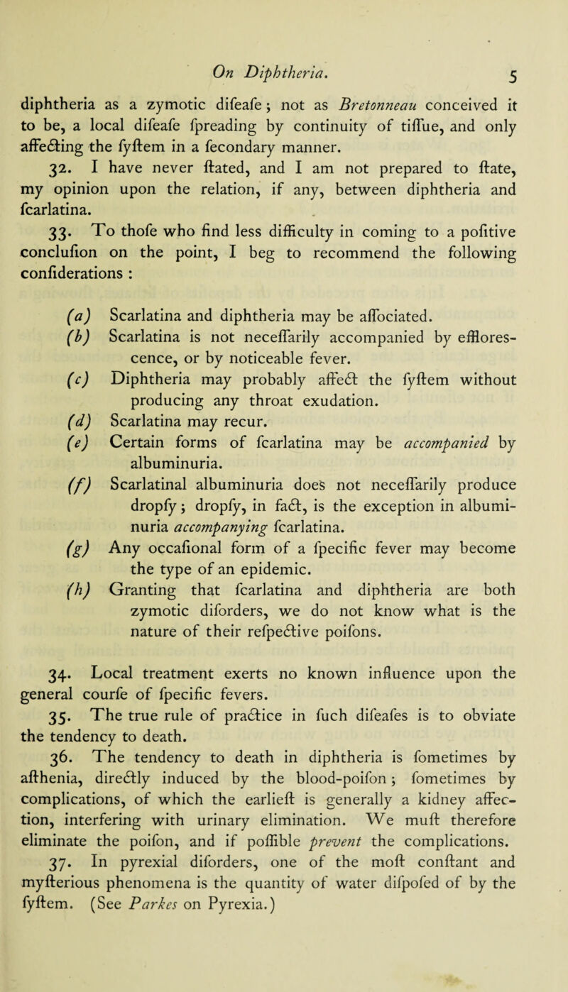 diphtheria as a zymotic difeafe; not as Bretonneau conceived it to be, a local difeafe fpreading by continuity of tifTue, and only affe&ing the fyftem in a fecondary manner. 32. I have never ftated, and I am not prepared to ftate, my opinion upon the relation, if any, between diphtheria and fcarlatina. 33* To thofe who find less difficulty in coming to a pofitive conclufion on the point, I beg to recommend the following confiderations : (a) Scarlatina and diphtheria may be affociated. (h) Scarlatina is not neceflarily accompanied by efflores¬ cence, or by noticeable fever. (c) Diphtheria may probably affedl the fyftem without producing any throat exudation. (d) Scarlatina may recur. (e) Certain forms of fcarlatina may be accompanied by albuminuria. (f) Scarlatinal albuminuria does not neceflarily produce dropfy j dropfy, in fa£I, is the exception in albumi¬ nuria accompanying fcarlatina. (g) Any occafional form of a fpecific fever may become the type of an epidemic. (h) Granting that fcarlatina and diphtheria are both zymotic diforders, we do not know what is the nature of their refpedlive poifons. 34. Local treatment exerts no known influence upon the general courfe of fpecific fevers. 35. The true rule of practice in fuch difeafes is to obviate the tendency to death. 36. The tendency to death in diphtheria is fometimes by afthenia, diretftly induced by the blood-poifon; fometimes by complications, of which the earlieft is generally a kidney affec¬ tion, interfering with urinary elimination. We muft therefore eliminate the poifon, and if poffible prevent the complications. 37. In pyrexial diforders, one of the moft conftant and myfterious phenomena is the quantity of water difpofed of by the fyftem. (See Parkes on Pyrexia.)