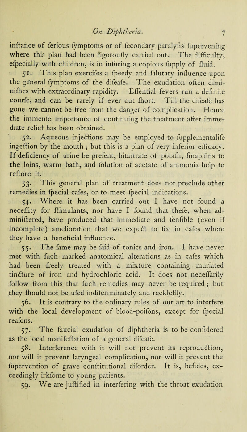 inftance of ferious fymptoms or of fecondary paralyfis fupervening where this plan had been figoroufly carried out. The difficulty, efpecially with children, is in infuring a copious fupply of fluid. 51. This plan exercifes a fpeedy and falutary influence upon the general fymptoms of the difeafe. The exudation often dimi- nifhes with extraordinary rapidity. Efiential fevers run a definite courfe, and can be rarely if ever cut fhort. Till the difeafe has gone we cannot be free from the danger of complication. Hence the immenfe importance of continuing the treatment after imme¬ diate relief has been obtained. 52. Aqueous injections may be employed to fupplementalife ingeftion by the mouth ; but this is a plan of very inferior efficacy. If deficiency of urine be prefent, bitartrate of potaflh, finapifms to the loins, warm bath, and folution of acetate of ammonia help to reftore it. 53. This general plan of treatment does not preclude other remedies in fpecial cafes, or to meet fpecial indications. 54. Where it has been carried out I have not found a neceflity for ftimulants, nor have I found that thefe, when ad- miniftered, have produced that immediate and fenfible (even if incomplete) amelioration that we expedt to fee in cafes where they have a beneficial influence. 55. The fame may be faid of tonics and iron. I have never met with fuch marked anatomical alterations as in cafes which had been freely treated with a mixture containing muriated tindfure of iron and hydrochloric acid. It does not neceflarily follow from this that fuch remedies may never be required; but they fhould not be ufed indifcriminately and reckleflly. 56. It is contrary to the ordinary rules of our art to interfere with the local development of blood-poifons, except for fpecial reafons. 57. The faucial exudation of diphtheria is to be confidered as the local manifeftation of a general difeafe. 58. Interference with it will not prevent its reproduction, nor will it prevent laryngeal complication, nor will it prevent the fupervention of grave conftitutional diforder. It is, befides, ex¬ ceedingly irkfome to young patients. 59. We are juftified in interfering with the throat exudation