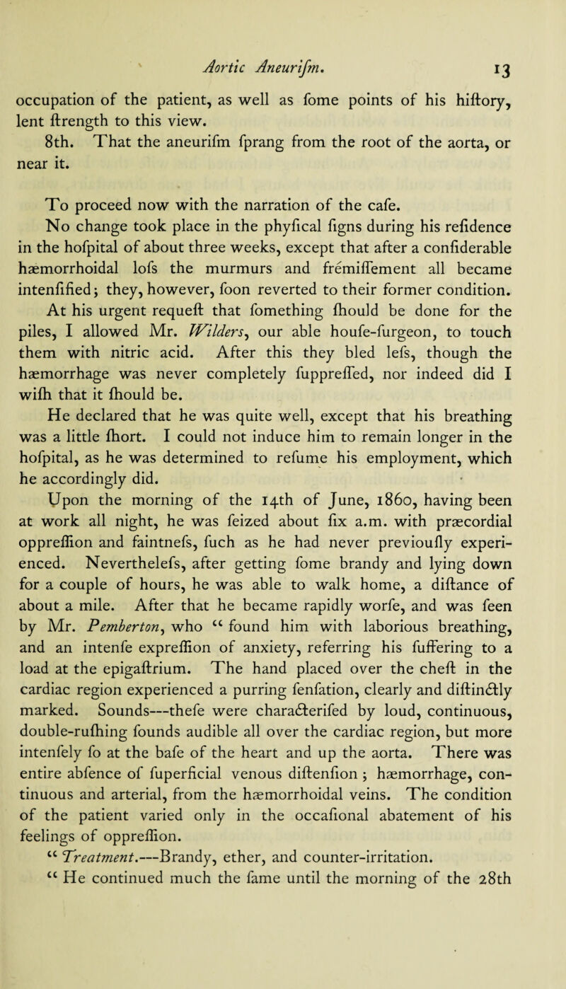 occupation of the patient, as well as fome points of his hiftory, lent ftrength to this view. 8th. That the aneurifm fprang from the root of the aorta, or near it. To proceed now with the narration of the cafe. No change took place in the phyfical figns during his refidence in the hofpital of about three weeks, except that after a confiderable haemorrhoidal lofs the murmurs and fremiflement all became intensified; they, however, foon reverted to their former condition. At his urgent requeft that fomething Should be done for the piles, I allowed Mr. Wilders, our able houfe-furgeon, to touch them with nitric acid. After this they bled lefs, though the haemorrhage was never completely fuppreffed, nor indeed did I wifti that it ihould be. He declared that he was quite well, except that his breathing was a little fhort. I could not induce him to remain longer in the hofpital, as he was determined to refume his employment, which he accordingly did. Upon the morning of the 14th of June, i860, having been at work all night, he was feized about fix a.m. with praecordial oppreflion and faintnefs, fuch as he had never previoufly experi¬ enced. Neverthelefs, after getting fome brandy and lying down for a couple of hours, he was able to walk home, a difiance of about a mile. After that he became rapidly worfe, and was feen by Mr. Pemberton, who u found him with laborious breathing, and an intenfe exprefiion of anxiety, referring his Suffering to a load at the epigaftrium. The hand placed over the cheft in the cardiac region experienced a purring fenfation, clearly and diftindfly marked. Sounds—thefe were characfferifed by loud, continuous, double-rufhing founds audible all over the cardiac region, but more intenfely fo at the bafe of the heart and up the aorta. There was entire abfence of Superficial venous diftenfion; haemorrhage, con¬ tinuous and arterial, from the haemorrhoidal veins. The condition of the patient varied only in the occafional abatement of his feelings of opprefiion. u Treatment.—Brandy, ether, and counter-irritation. cc He continued much the fame until the morning of the 28th