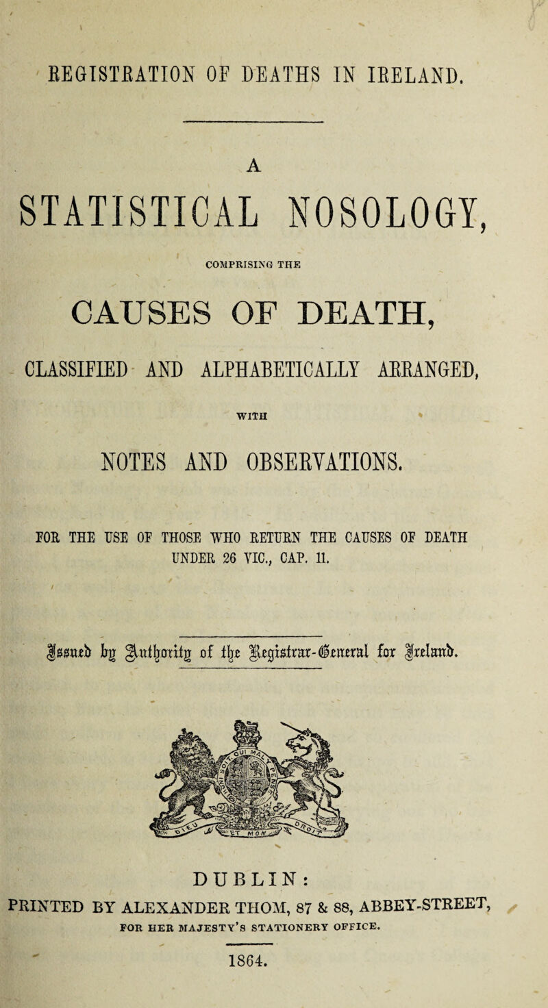 EEGISTEATION OF DEATHS IN IRELAND. A STATISTICAL NOSOLOGY, COMPRISING THE CAUSES OF DEATH, CLASSIFIED AND ALPHABETICALLY ARRANGED, WITH NOTES AND OBSERVATIONS. POE THE USE OF THOSE WHO RETURN THE CAUSES OF DEATH UNDER 26 VIC., CAP. 11. gg£M,eb Im guttfjaritg of % fax frelanb. DUBLIN : PRINTED BY ALEXANDER THOM, 87 & 88, ABBEY-STREET, FOR HER MAJESTY’S STATIONERY OFFICE. 1864.