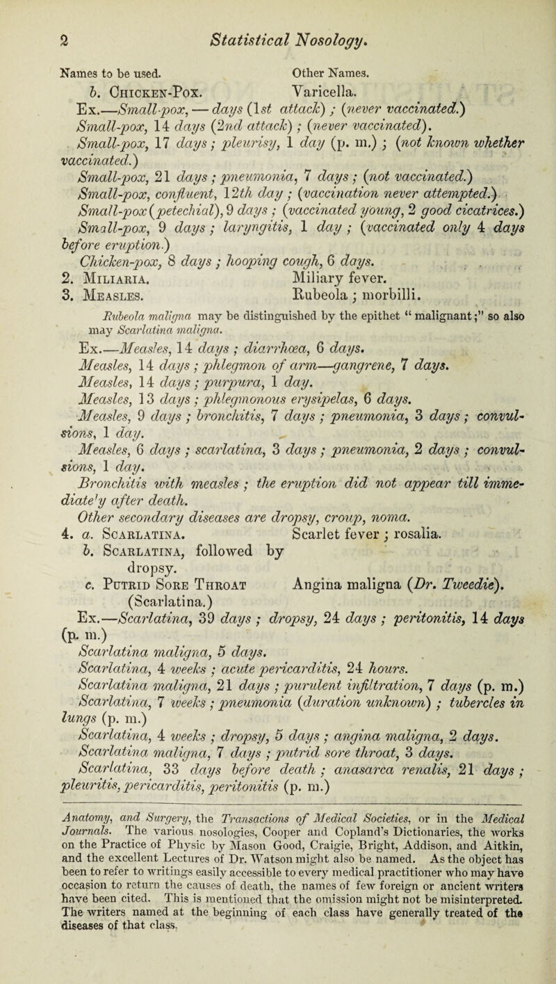 Names to be used. Other Names. b. Chicken-Pox. Varicella. Ex.—Small-pox, — days {1st attach) ; {never vaccinated.) Small-pox, 14 days {2nd attack); {never vaccinated). Small-pox, 17 days; pleurisy, 1 day (p. m.) ; {not known whether vaccinated.) Small-pox, 21 days ; pneumonia, 7 days; {not vaccinated.) Small-pox, confluent, 12 ^4 day; {vaccination never attempted.) Small-pox {petechial), 9 cfays; {vaccinated young, 2 good cicatrices.) Small-pox, 9 days; laryngitis, 1 day ; {vaccinated only 4 days before eruptio7i.) Chicken-pox, 8 days ; hooping cough, 6 days. 2. Miliaria. Miliary fever. 3. Measles. Rubeola ; morbilli. Rubeola maligna may be distinguished by the epithet “ malignantso also may Scarlatina maligna. Ex.—Measles, 14 days ; diarrhoea, 6 days. Measles, 14 days : phlegmon of arm—gangrene, 7 days. Measles, 14 days; purpura, 1 day. Measles, 13 days ; phlegmonous erysipelas, 6 days. Measles, 9 days ; bronchitis, 7 days ; pneumonia, 3 days; convul¬ sions, 1 day. „ Measles, 6 days ; scarlatina, 3 days ; pneumonia, 2 days ; convul¬ sions, 1 day. Bronchitis with measles ; the eruption did not appear till imme¬ diate1 y after death. Other secondary diseases are dropsy, croup, noma. 4. a. Scarlatina. Scarlet fever ; rosalia. b. Scarlatina, followed by dropsy. c. Putrid Sore Throat Angina maligna {Dr. Tweedie). (Scarlatina.) Ex.—Scarlatina, 39 days ; dropsy, 24 days ; peritonitis, 14 days (p. m.) Scarlatina maligna, 5 days. Scarlatina, 4 weeks ; acute pericarditis, 24 hours. Scarlatina maligna, 21 days ; purulent infiltration, 7 days (p. m.) Scarlatina, 7 weeks ; pneumonia {duration unknown) ; tubercles in lungs (p. m.) Scarlatina, 4 weeks ; dropsy, 5 days; angina maligna, 2 days. Scarlatina maligna, 7 days ; putrid sore throat, 3 days. Scarlatina, 33 days before death ; anasarca renalis, 21 days ; pleuritis, pericarditis, peritonitis (p. in.) Anatomy, and Surgery, the Transactions of Medical Societies, or in the Medical Journals. The various nosologies, Cooper and Copland's Dictionaries, the works on the Practice of Physic by Mason Good, Craigie, Bright, Addison, and Aitkin, and the excellent Lectures of Dr. Watson might also be named. As the object has been to refer to writings easily accessible to every medical practitioner who may have occasion to return the causes of death, the names of few foreign or ancient writers have been cited. This is mentioned that the omission might not be misinterpreted. The writers named at the beginning of each class have generally treated of the diseases of that class.