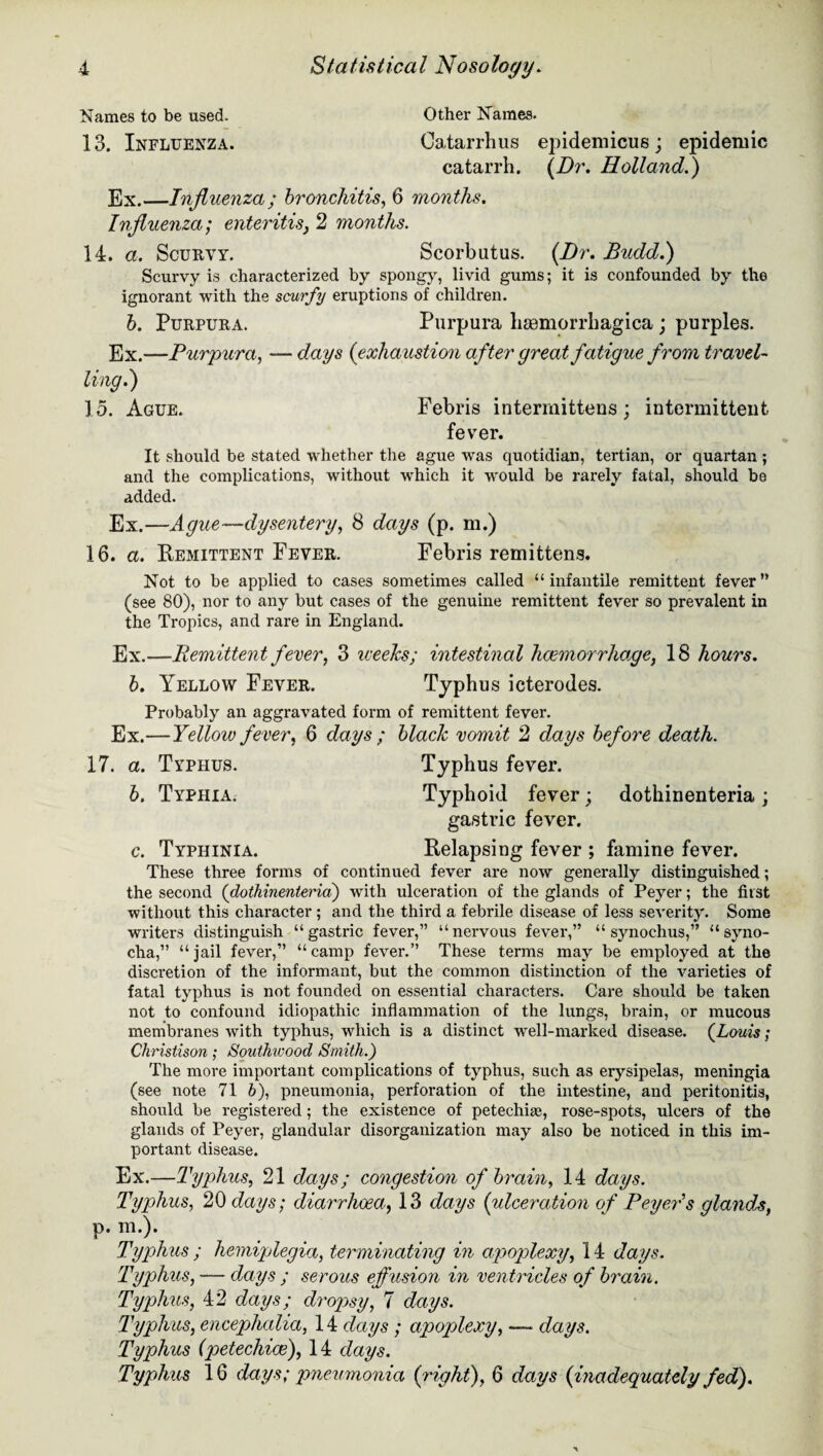 Names to be used. Other Names. 13. Influenza. Catarrhus epidemicus; epidemic catarrh. (Dr. Holland.) Ex.—Influenza; bronchitis, 6 months. Influenza; enteritis} 2 mo?iths. 14. a. Scurvy. Scorbutus. (Dr. JBudd.) Scurvy is characterized by spongy, livid gums; it is confounded by the ignorant with the scurfy eruptions of children. b. Purpura. Purpura hemorrhagica; purples. Ex.—Purpura, — days (exhaustion after great fatigue from travel¬ ling?) 15. Ague. Febris intermittens; intermittent fever. It should be stated whether the ague was quotidian, tertian, or quartan ; and the complications, without which it would be rarely fatal, should be added. Ex.—Ague—dysentery, 8 days (p. m.) 16. a. Remittent Fever. Febris remittens. Not to be applied to cases sometimes called “infantile remittent fever” (see 80), nor to any but cases of the genuine remittent fever so prevalent in the Tropics, and rare in England. Ex.—Remittent fever, 3 weelcs; intestinal haemorrhage, 18 hours, b. Yellow Fever. Typhus icterodes. Probably an aggravated form of remittent fever. Ex.—Yellow fever, 6 days ; black vomit 2 days before death. 17. a. Typhus. Typhus fever. b. Typhia. Typhoid fever; dothinenteria; gastric fever. c. Typhinia. Relapsing fever ; famine fever. These three forms of continued fever are now generally distinguished; the second (dothinenteria) with ulceration of the glands of Peyer; the first without this character ; and the third a febrile disease of less severity. Some writers distinguish “gastric fever,” “nervous fever,” “ synochus,” “syno- cha,” “jail fever,” “camp fever.” These terms may be employed at the discretion of the informant, but the common distinction of the varieties of fatal typhus is not founded on essential characters. Care should be taken not to confound idiopathic inflammation of the lungs, brain, or mucous membranes with typhus, which is a distinct well-marked disease. (Louis; Christison; Southivood Smith.) The more important complications of typhus, such as erysipelas, meningia (see note 71 h), pneumonia, perforation of the intestine, and peritonitis, should be registered; the existence of petechise, rose-spots, ulcers of the glands of Peyer, glandular disorganization may also be noticed in this im¬ portant disease. Ex.—Typhus, 21 days; congestion of brain, 14 days. Typhus, 20 days; diarrhoea, 13 days (ulceration of Peyer s glands, p. m.). Typhus ; hemiplegia, terminating in apoplexy, 14 days. Typhus, — days ; serous effusion in ventricles of brain. Typhus, 42 days; dropsy, 7 days. Typhus, encephalia, 14 days ; apoplexy, -— days. Typhus (petechias), 14 days. Typhus 16 days; pneumonia (/right), 6 days (inadequately fed).