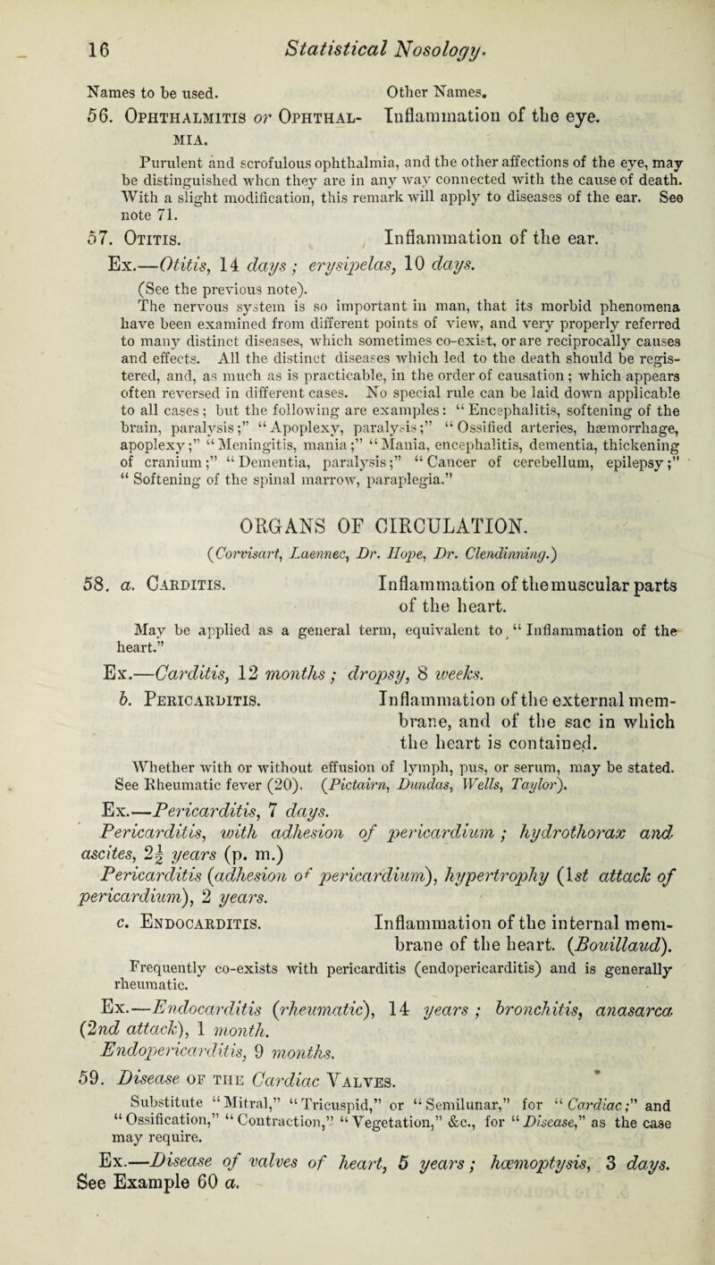 Names to be used. Other Names. 56. Ophthalmitis or Ophthal- Inflammation of the eye. MIA. Purulent and scrofulous ophthalmia, and the other affections of the eye, may be distinguished when they are in any way connected with the cause of death. With a slight modification, this remark will apply to diseases of the ear. See note 71. 57. Otitis. Inflammation of the ear. Ex.—Otitis, 14 days ; erysipelas, 10 days. (See the previous note). The nervous system is so important in man, that its morbid phenomena have been examined from different points of view, and very properly referred to many distinct diseases, which sometimes co-exist, or are reciprocally causes and effects. All the distinct diseases which led to the death should be regis¬ tered, and, as much as is practicable, in the order of causation ; which appears often reversed in different cases. No special rule can be laid down applicable to all cases; but the following are examples: “ Encephalitis, softening of the brain, paralysis;” “Apoplexy, paralysis;” “Ossified arteries, haemorrhage, apoplexy;” “Meningitis, mania;” “Mania, encephalitis, dementia, thickening of cranium;” “Dementia, paralysis;” “Cancer of cerebellum, epilepsy;” “ Softening of the spinal marrow, paraplegia.” ORGANS OF CIRCULATION. (Corvisart, Laennec, Dr. Hope, Dr. Clendinning.) 58. a. Carditis. Inflammation of themuscular parts of the heart. May be applied as a general term, equivalent to “ Inflammation of the heart.” Ex.—Carditis, 12 months; dropsy, 8 weeks. b. Pericarditis. Inflammation of the external mem¬ brane, and of the sac in which the heart is contained. Whether with or without effusion of lymph, pus, or serum, may be stated. See Rheumatic fever (20). (Pictairn, Dundas, Wells, Taylor). Ex.—Pericarditis, 7 days. Pericarditis, yjith adhesion of pericardium; hydrothorax and ascites, 2| years (p. m.) Pericarditis (adhesion o f pericardium), hypertrophy (ls£ attack of pericardium), 2 years. c. Endocarditis. Inflammation of the internal mem¬ brane of the heart. (Bouillaud). Frequently co-exists with pericarditis (endopericarditis) and is generally rheumatic. Ex.—Endocarditis (rheumatic), 14 years ; bronchitis, anasarca. (2nd attack), 1 month. Endopericarditis, 9 months. 59. Disease of the Cardiac Valves. Substitute “Mitral,” “Tricuspid,” or “Semilunar,” for “Cardiac; and “Ossification,” “Contraction,” “Vegetation,” &c., for “Disease as the case may require. Ex.—Disease of valves of heart, 5 years; haemoptysis, 3 days. See Example 60 a.